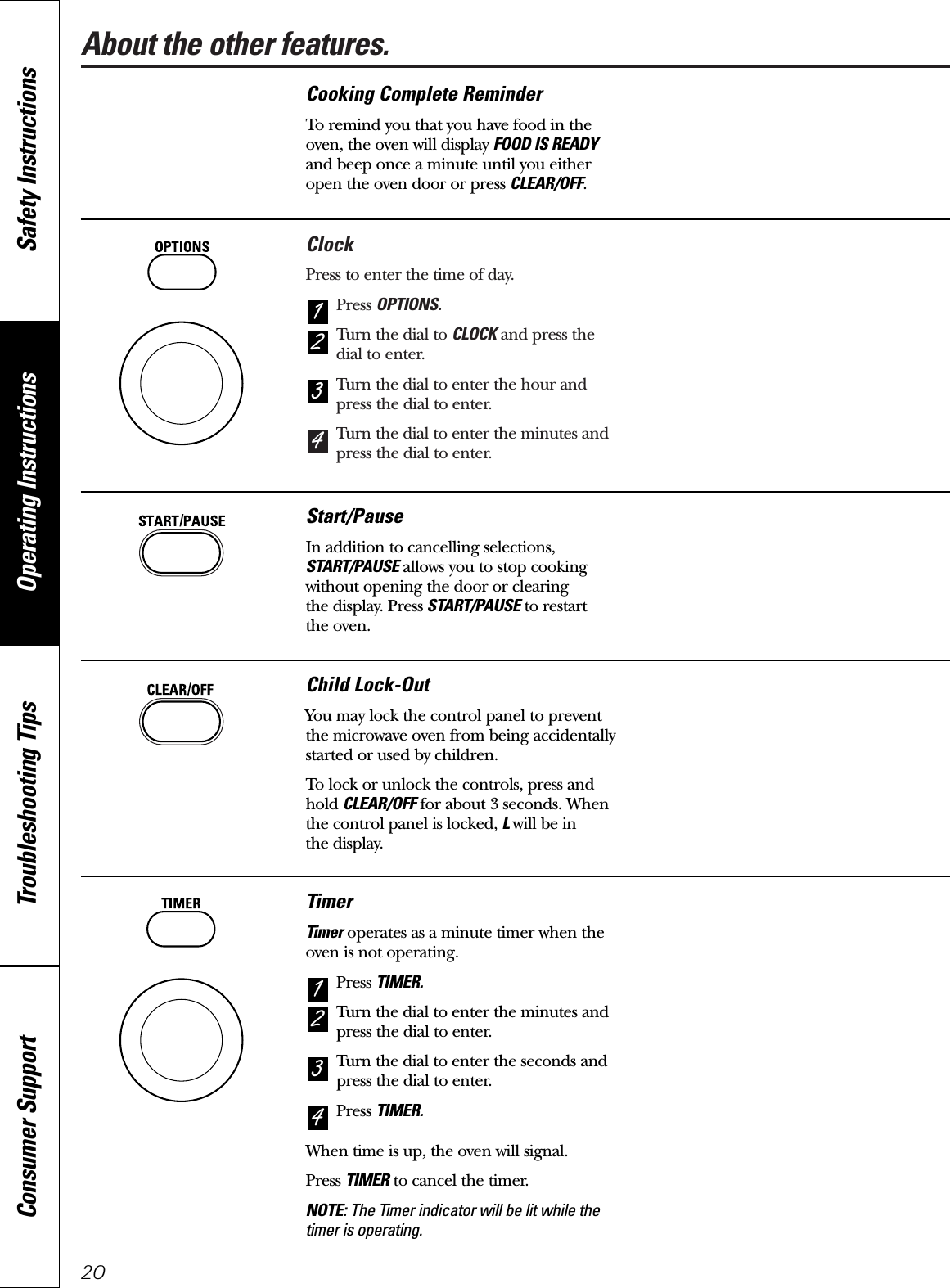 About the other features.ClockPress to enter the time of day.Press OPTIONS.Turn the dial to CLOCK and press thedial to enter.Turn the dial to enter the hour andpress the dial to enter.Turn the dial to enter the minutes andpress the dial to enter.4321Operating Instructions Safety InstructionsConsumer Support Troubleshooting Tips20Cooking Complete ReminderTo remind you that you have food in theoven, the oven will display FOOD IS READYand beep once a minute until you eitheropen the oven door or press CLEAR/OFF.Start/PauseIn addition to cancelling selections,START/PAUSE allows you to stop cookingwithout opening the door or clearing the display. Press START/PAUSE to restart the oven.Child Lock-OutYou may lock the control panel to preventthe microwave oven from being accidentally started or used by children.To lock or unlock the controls, press andhold CLEAR/OFF for about 3 seconds. Whenthe control panel is locked, L will be in the display.TimerTimer operates as a minute timer when theoven is not operating.Press TIMER.Turn the dial to enter the minutes andpress the dial to enter.Turn the dial to enter the seconds andpress the dial to enter.Press TIMER.When time is up, the oven will signal.Press TIMER to cancel the timer.NOTE: The Timer indicator will be lit while thetimer is operating.4321