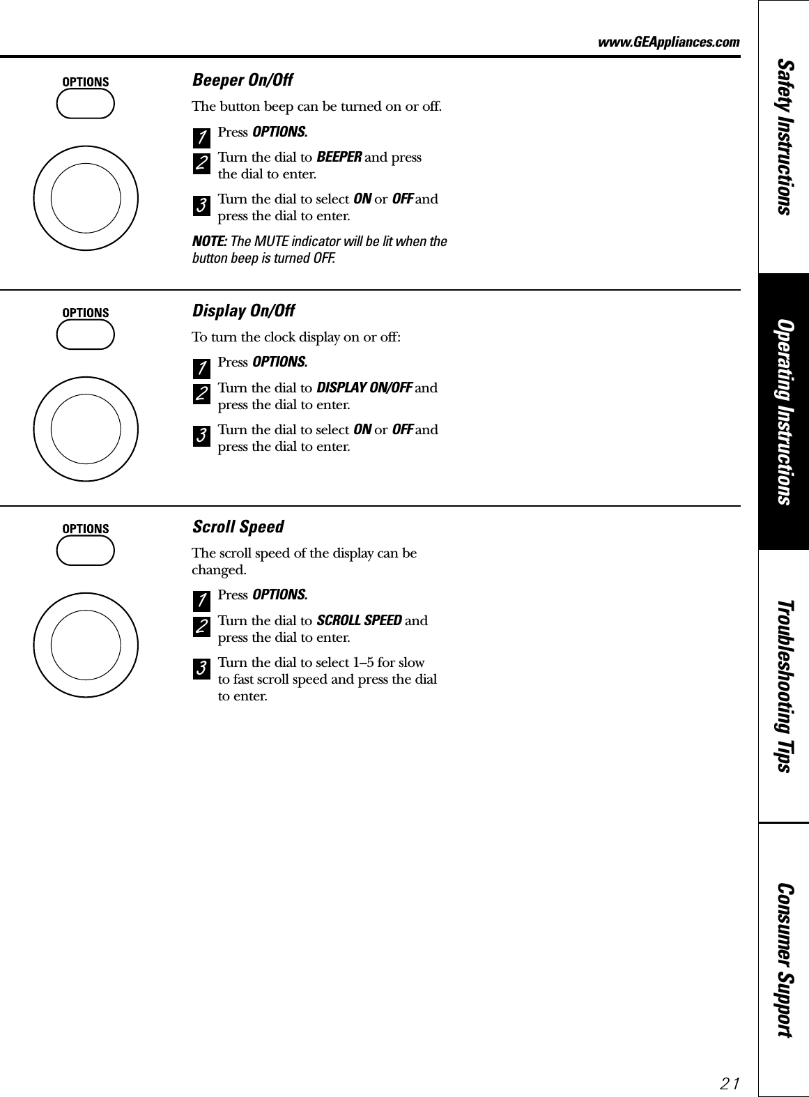 Consumer SupportTroubleshooting TipsOperating InstructionsSafety Instructions21www.GEAppliances.comBeeper On/OffThe button beep can be turned on or off.Press OPTIONS.Turn the dial to BEEPER and press the dial to enter.Turn the dial to select ON or OFF andpress the dial to enter.NOTE: The MUTE indicator will be lit when thebutton beep is turned OFF.321Display On/OffTo turn the clock display on or off:Press OPTIONS.Turn the dial to DISPLAY ON/OFF andpress the dial to enter.Turn the dial to select ON or OFF andpress the dial to enter.321Scroll SpeedThe scroll speed of the display can bechanged.Press OPTIONS.Turn the dial to SCROLL SPEED andpress the dial to enter.Turn the dial to select 1–5 for slow to fast scroll speed and press the dial to enter.321