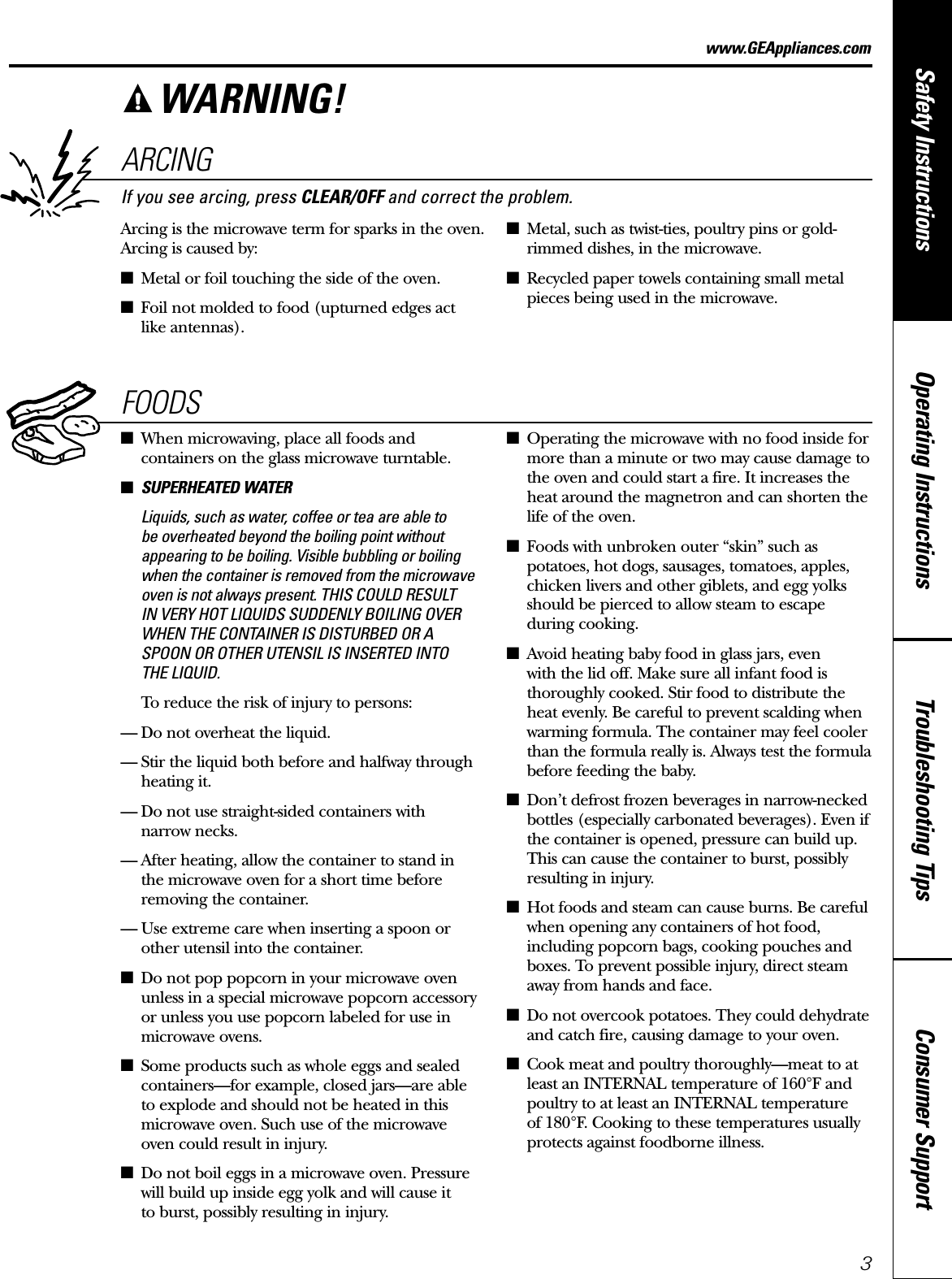 Consumer SupportTroubleshooting TipsOperating InstructionsSafety Instructionswww.GEAppliances.comARCINGIf you see arcing, press CLEAR/OFF and correct the problem.Arcing is the microwave term for sparks in the oven.Arcing is caused by:■Metal or foil touching the side of the oven.■Foil not molded to food (upturned edges act like antennas).■Metal, such as twist-ties, poultry pins or gold-rimmed dishes, in the microwave.■Recycled paper towels containing small metalpieces being used in the microwave.FOODS■When microwaving, place all foods andcontainers on the glass microwave turntable.■SUPERHEATED WATERLiquids, such as water, coffee or tea are able to be overheated beyond the boiling point withoutappearing to be boiling. Visible bubbling or boilingwhen the container is removed from the microwaveoven is not always present. THIS COULD RESULT IN VERY HOT LIQUIDS SUDDENLY BOILING OVERWHEN THE CONTAINER IS DISTURBED OR ASPOON OR OTHER UTENSIL IS INSERTED INTO THE LIQUID.To reduce the risk of injury to persons:— Do not overheat the liquid.— Stir the liquid both before and halfway throughheating it.— Do not use straight-sided containers with narrow necks.— After heating, allow the container to stand in the microwave oven for a short time beforeremoving the container.— Use extreme care when inserting a spoon orother utensil into the container.■Do not pop popcorn in your microwave ovenunless in a special microwave popcorn accessoryor unless you use popcorn labeled for use inmicrowave ovens.■Some products such as whole eggs and sealedcontainers—for example, closed jars—are able to explode and should not be heated in thismicrowave oven. Such use of the microwave oven could result in injury.■Do not boil eggs in a microwave oven. Pressurewill build up inside egg yolk and will cause it to burst, possibly resulting in injury.■Operating the microwave with no food inside formore than a minute or two may cause damage tothe oven and could start a fire. It increases theheat around the magnetron and can shorten thelife of the oven.■Foods with unbroken outer “skin” such aspotatoes, hot dogs, sausages, tomatoes, apples,chicken livers and other giblets, and egg yolksshould be pierced to allow steam to escape during cooking.■Avoid heating baby food in glass jars, even with the lid off. Make sure all infant food isthoroughly cooked. Stir food to distribute theheat evenly. Be careful to prevent scalding whenwarming formula. The container may feel coolerthan the formula really is. Always test the formulabefore feeding the baby.■Don’t defrost frozen beverages in narrow-neckedbottles (especially carbonated beverages). Even ifthe container is opened, pressure can build up.This can cause the container to burst, possiblyresulting in injury.■Hot foods and steam can cause burns. Be carefulwhen opening any containers of hot food,including popcorn bags, cooking pouches andboxes. To prevent possible injury, direct steamaway from hands and face.■Do not overcook potatoes. They could dehydrateand catch fire, causing damage to your oven.■Cook meat and poultry thoroughly—meat to at least an INTERNAL temperature of 160°F andpoultry to at least an INTERNAL temperature of 180°F. Cooking to these temperatures usuallyprotects against foodborne illness.WARNING!3