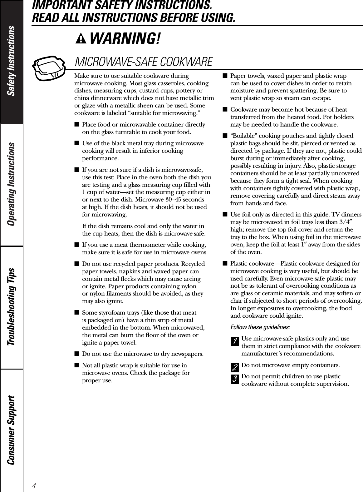 4Operating Instructions Safety InstructionsConsumer Support Troubleshooting TipsIMPORTANT SAFETY INSTRUCTIONS. READ ALL INSTRUCTIONS BEFORE USING.MICROWAVE-SAFE COOKWAREMake sure to use suitable cookware duringmicrowave cooking. Most glass casseroles, cookingdishes, measuring cups, custard cups, pottery orchina dinnerware which does not have metallic trimor glaze with a metallic sheen can be used. Somecookware is labeled “suitable for microwaving.”■Place food or microwavable container directly on the glass turntable to cook your food.■Use of the black metal tray during microwavecooking will result in inferior cookingperformance.■If you are not sure if a dish is microwave-safe, use this test: Place in the oven both the dish youare testing and a glass measuring cup filled with 1 cup of water—set the measuring cup either in or next to the dish. Microwave 30–45 seconds at high. If the dish heats, it should not be used for microwaving. If the dish remains cool and only the water in the cup heats, then the dish is microwave-safe.■If you use a meat thermometer while cooking,make sure it is safe for use in microwave ovens.■Do not use recycled paper products. Recycledpaper towels, napkins and waxed paper cancontain metal flecks which may cause arcing or ignite. Paper products containing nylon or nylon filaments should be avoided, as theymay also ignite. ■Some styrofoam trays (like those that meat is packaged on) have a thin strip of metalembedded in the bottom. When microwaved, the metal can burn the floor of the oven or ignite a paper towel.■Do not use the microwave to dry newspapers.■Not all plastic wrap is suitable for use inmicrowave ovens. Check the package for proper use.■Paper towels, waxed paper and plastic wrap can be used to cover dishes in order to retainmoisture and prevent spattering. Be sure to vent plastic wrap so steam can escape.■Cookware may become hot because of heattransferred from the heated food. Pot holdersmay be needed to handle the cookware.■“Boilable” cooking pouches and tightly closedplastic bags should be slit, pierced or vented asdirected by package. If they are not, plastic couldburst during or immediately after cooking,possibly resulting in injury. Also, plastic storagecontainers should be at least partially uncoveredbecause they form a tight seal. When cookingwith containers tightly covered with plastic wrap,remove covering carefully and direct steam awayfrom hands and face.■Use foil only as directed in this guide. TV dinnersmay be microwaved in foil trays less than 3/4″high; remove the top foil cover and return thetray to the box. When using foil in the microwaveoven, keep the foil at least 1″away from the sidesof the oven.■Plastic cookware—Plastic cookware designed formicrowave cooking is very useful, but should beused carefully. Even microwave-safe plastic maynot be as tolerant of overcooking conditions as are glass or ceramic materials, and may soften orchar if subjected to short periods of overcooking.In longer exposures to overcooking, the foodand cookware could ignite. Follow these guidelines: Use microwave-safe plastics only and usethem in strict compliance with the cookwaremanufacturer’s recommendations. Do not microwave empty containers. Do not permit children to use plasticcookware without complete supervision.321WARNING!