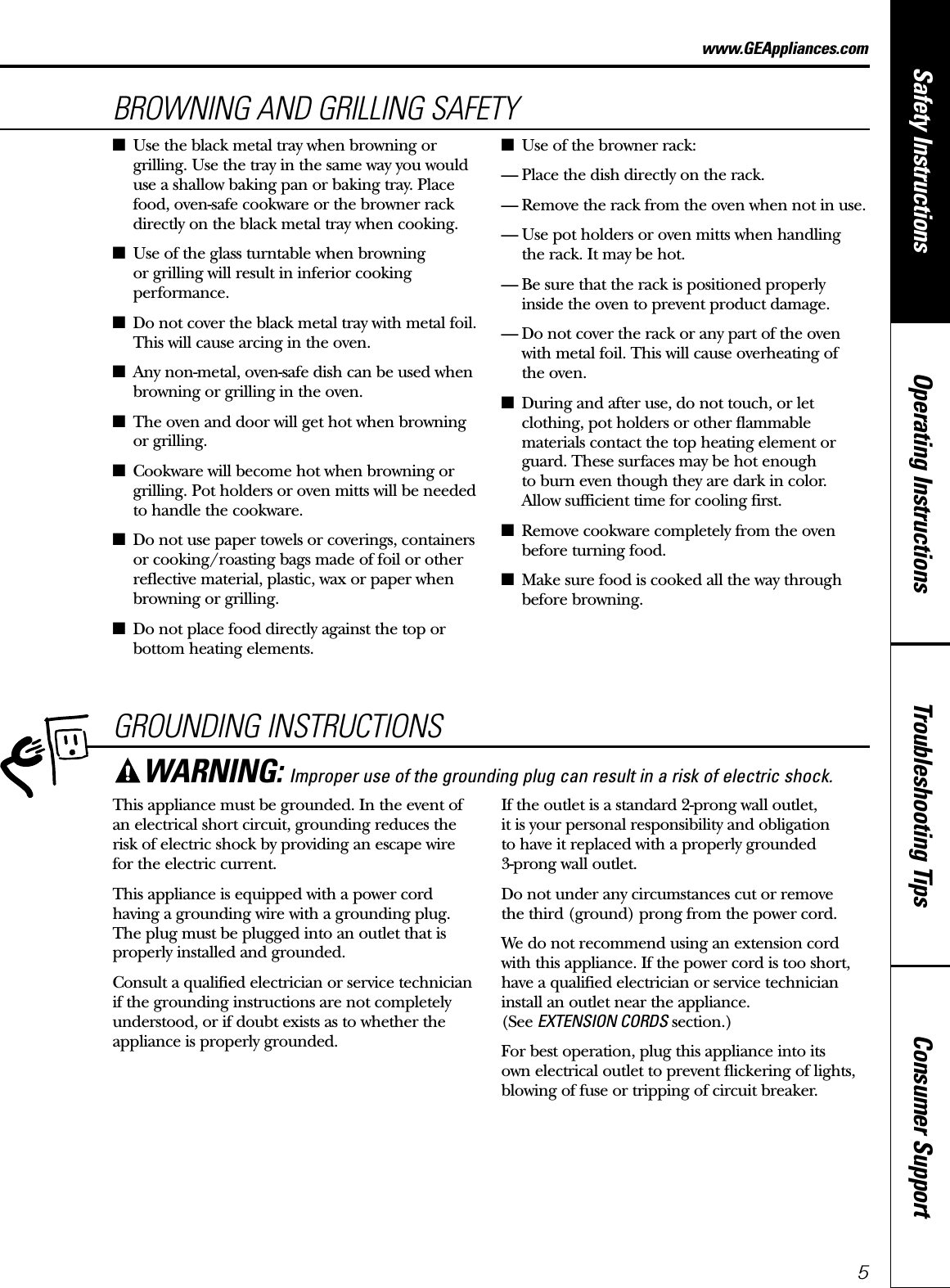 Consumer SupportTroubleshooting TipsOperating InstructionsSafety Instructions5GROUNDING INSTRUCTIONSThis appliance must be grounded. In the event ofan electrical short circuit, grounding reduces therisk of electric shock by providing an escape wire for the electric current. This appliance is equipped with a power cordhaving a grounding wire with a grounding plug.The plug must be plugged into an outlet that isproperly installed and grounded.Consult a qualified electrician or service technicianif the grounding instructions are not completelyunderstood, or if doubt exists as to whether theappliance is properly grounded.If the outlet is a standard 2-prong wall outlet, it is your personal responsibility and obligation to have it replaced with a properly grounded 3-prong wall outlet.Do not under any circumstances cut or remove the third (ground) prong from the power cord.We do not recommend using an extension cordwith this appliance. If the power cord is too short,have a qualified electrician or service technicianinstall an outlet near the appliance. (See EXTENSION CORDS section.)For best operation, plug this appliance into its own electrical outlet to prevent flickering of lights,blowing of fuse or tripping of circuit breaker.WARNING: Improper use of the grounding plug can result in a risk of electric shock.www.GEAppliances.comBROWNING AND GRILLING SAFETY■Use the black metal tray when browning orgrilling. Use the tray in the same way you woulduse a shallow baking pan or baking tray. Placefood, oven-safe cookware or the browner rackdirectly on the black metal tray when cooking.■Use of the glass turntable when browning or grilling will result in inferior cookingperformance.■Do not cover the black metal tray with metal foil.This will cause arcing in the oven.■Any non-metal, oven-safe dish can be used whenbrowning or grilling in the oven.■The oven and door will get hot when browningor grilling.■Cookware will become hot when browning orgrilling. Pot holders or oven mitts will be neededto handle the cookware.■Do not use paper towels or coverings, containersor cooking/roasting bags made of foil or otherreflective material, plastic, wax or paper whenbrowning or grilling.■Do not place food directly against the top orbottom heating elements.■Use of the browner rack:— Place the dish directly on the rack.— Remove the rack from the oven when not in use.— Use pot holders or oven mitts when handling the rack. It may be hot.— Be sure that the rack is positioned properly inside the oven to prevent product damage.— Do not cover the rack or any part of the ovenwith metal foil. This will cause overheating of the oven.■During and after use, do not touch, or letclothing, pot holders or other flammablematerials contact the top heating element orguard. These surfaces may be hot enough to burn even though they are dark in color. Allow sufficient time for cooling first.■Remove cookware completely from the ovenbefore turning food.■Make sure food is cooked all the way throughbefore browning.
