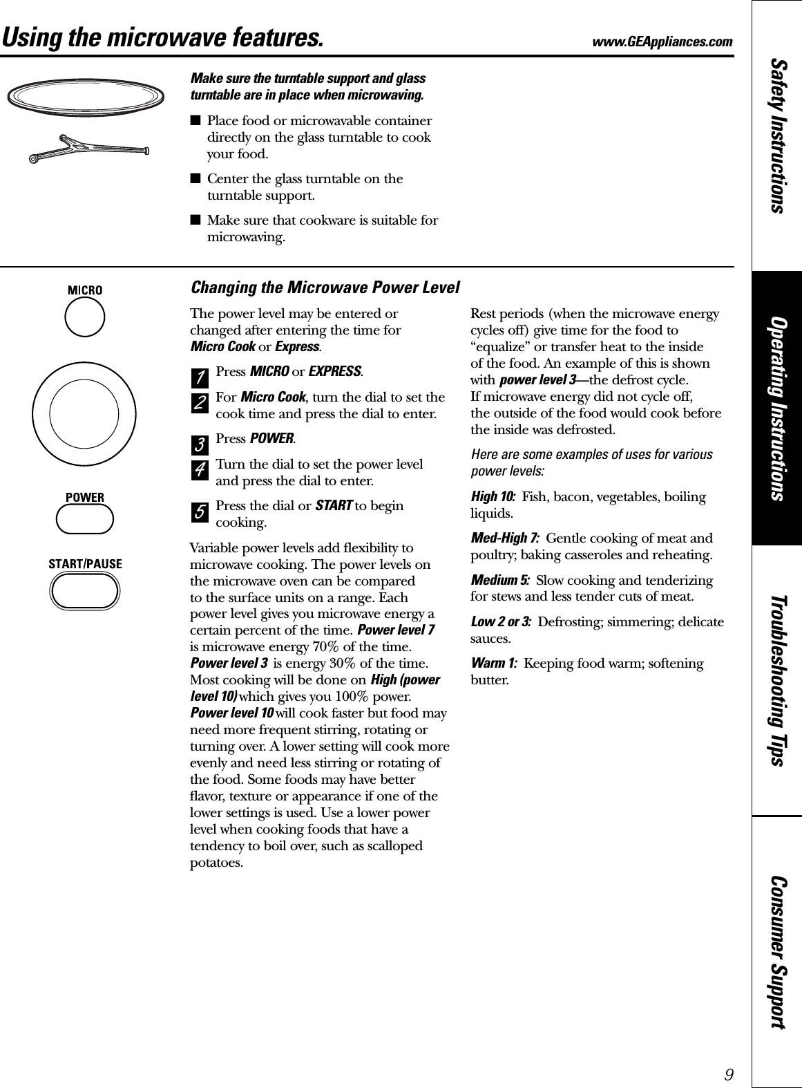 Consumer SupportTroubleshooting TipsOperating InstructionsSafety Instructions9Using the microwave features. www.GEAppliances.comMake sure the turntable support and glassturntable are in place when microwaving.■Place food or microwavable containerdirectly on the glass turntable to cookyour food.■Center the glass turntable on theturntable support.■Make sure that cookware is suitable formicrowaving.Changing the Microwave Power LevelThe power level may be entered or changed after entering the time for Micro Cook or Express.Press MICRO or EXPRESS.For Micro Cook, turn the dial to set thecook time and press the dial to enter.Press POWER.Turn the dial to set the power level and press the dial to enter.Press the dial or START to begincooking.Variable power levels add flexibility tomicrowave cooking. The power levels on the microwave oven can be compared to the surface units on a range. Each power level gives you microwave energy acertain percent of the time. Power level 7is microwave energy 70% of the time. Power level 3  is energy 30% of the time.Most cooking will be done on High (powerlevel 10) which gives you 100% power.Power level 10 will cook faster but food mayneed more frequent stirring, rotating orturning over. A lower setting will cook moreevenly and need less stirring or rotating ofthe food. Some foods may have betterflavor, texture or appearance if one of thelower settings is used. Use a lower powerlevel when cooking foods that have atendency to boil over, such as scallopedpotatoes.Rest periods (when the microwave energycycles off) give time for the food to“equalize” or transfer heat to the inside of the food. An example of this is shownwith power level 3—the defrost cycle. If microwave energy did not cycle off, the outside of the food would cook beforethe inside was defrosted.Here are some examples of uses for variouspower levels:High 10: Fish, bacon, vegetables, boilingliquids.Med-High 7: Gentle cooking of meat andpoultry; baking casseroles and reheating.Medium 5: Slow cooking and tenderizingfor stews and less tender cuts of meat.Low 2 or 3: Defrosting; simmering; delicatesauces.Warm 1: Keeping food warm; softeningbutter.54321