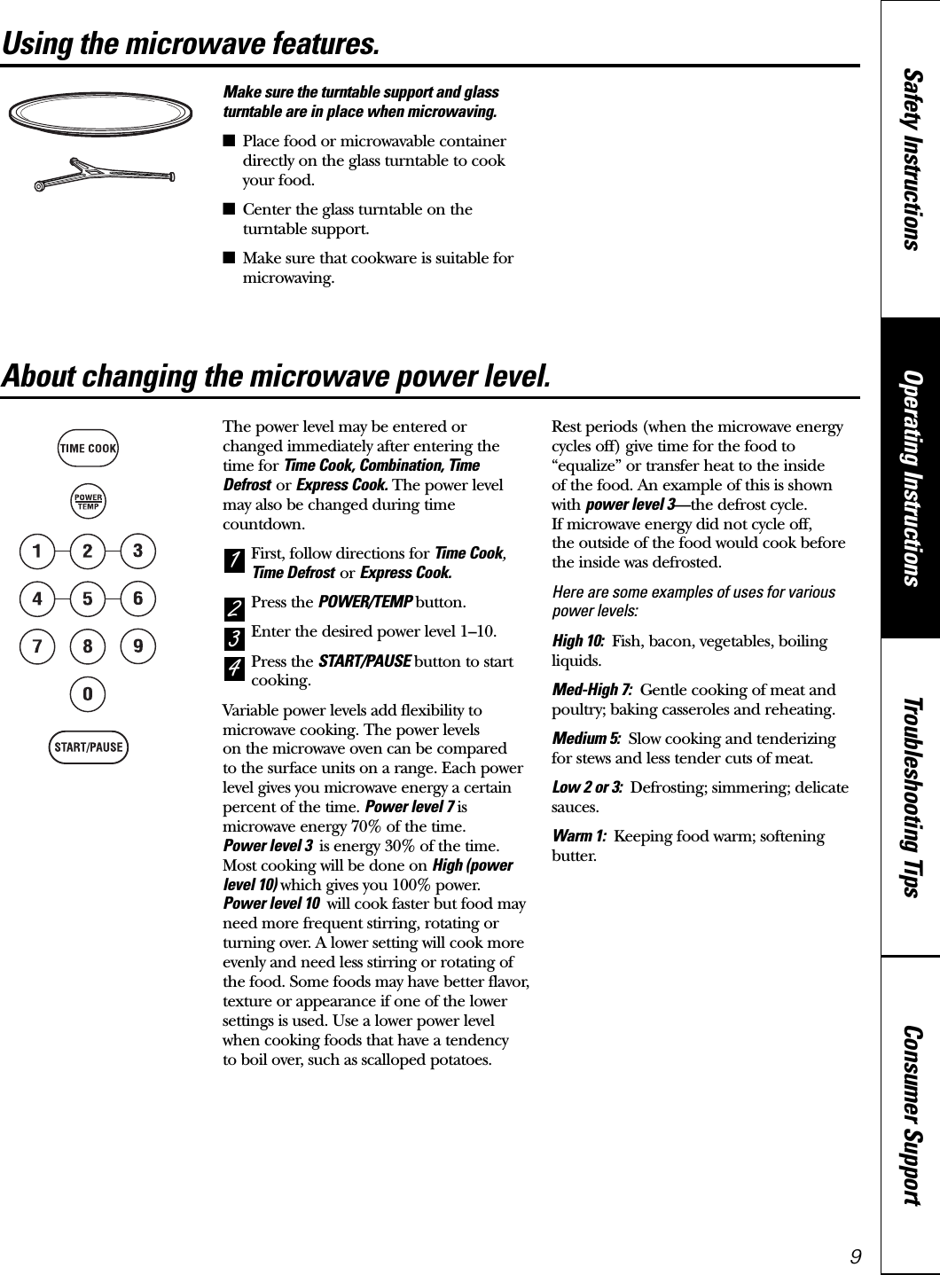 Consumer SupportTroubleshooting TipsOperating InstructionsSafety Instructions9Using the microwave features. www.GEAppliances.caMake sure the turntable support and glassturntable are in place when microwaving.■Place food or microwavable containerdirectly on the glass turntable to cookyour food.■Center the glass turntable on theturntable support.■Make sure that cookware is suitable formicrowaving.The power level may be entered or changed immediately after entering thetime for Time Cook, Combination, TimeDefrost or Express Cook. The power levelmay also be changed during timecountdown.First, follow directions for Time Cook,Time Defrost or Express Cook.Press the POWER/TEMP button.Enter the desired power level 1–10.Press the START/PAUSE button to startcooking.Variable power levels add flexibility tomicrowave cooking. The power levels on the microwave oven can be compared to the surface units on a range. Each powerlevel gives you microwave energy a certainpercent of the time. Power level 7 ismicrowave energy 70% of the time. Power level 3  is energy 30% of the time.Most cooking will be done on High (powerlevel 10) which gives you 100% power. Power level 10 will cook faster but food mayneed more frequent stirring, rotating orturning over. A lower setting will cook moreevenly and need less stirring or rotating ofthe food. Some foods may have better flavor,texture or appearance if one of the lowersettings is used. Use a lower power levelwhen cooking foods that have a tendency to boil over, such as scalloped potatoes.Rest periods (when the microwave energycycles off) give time for the food to“equalize” or transfer heat to the inside of the food. An example of this is shownwith power level 3—the defrost cycle. If microwave energy did not cycle off, the outside of the food would cook beforethe inside was defrosted.Here are some examples of uses for variouspower levels:High 10: Fish, bacon, vegetables, boilingliquids.Med-High 7: Gentle cooking of meat andpoultry; baking casseroles and reheating.Medium 5: Slow cooking and tenderizing for stews and less tender cuts of meat.Low 2 or 3: Defrosting; simmering; delicatesauces.Warm 1: Keeping food warm; softeningbutter.4321About changing the microwave power level.