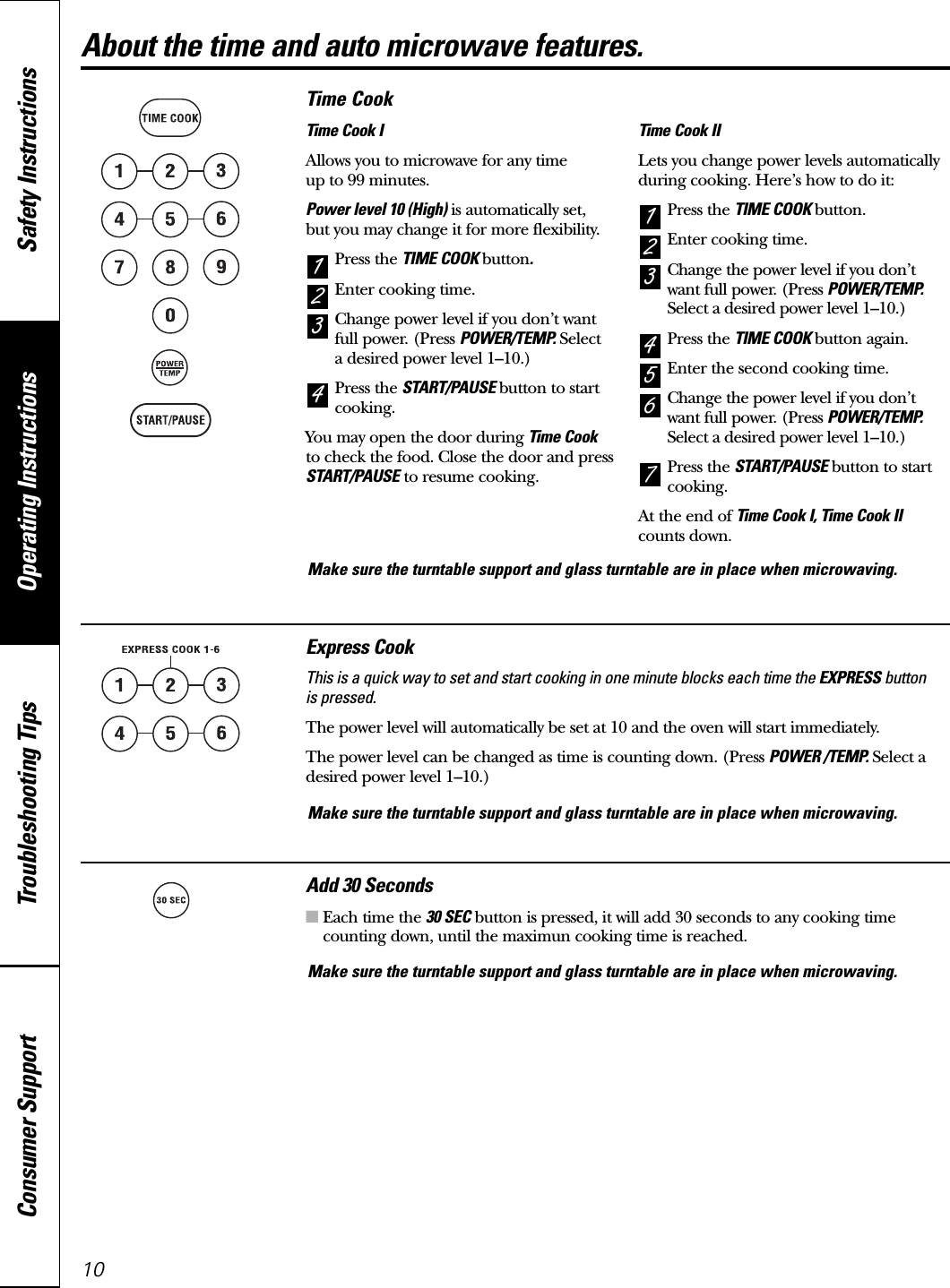 Operating Instructions Safety InstructionsConsumer Support Troubleshooting Tips10Time CookTime Cook IAllows you to microwave for any time up to 99 minutes.Power level 10 (High) is automatically set, but you may change it for more flexibility. Press the TIME COOK button.Enter cooking time.Change power level if you don’t wantfull power. (Press POWER/TEMP. Selecta desired power level 1–10.)Press the START/PAUSE button to startcooking.You may open the door during Time Cookto check the food. Close the door and pressSTART/PAUSE to resume cooking.Time Cook IILets you change power levels automaticallyduring cooking. Here’s how to do it:Press the TIME COOK button.Enter cooking time.Change the power level if you don’twant full power. (Press POWER/TEMP.Select a desired power level 1–10.)Press the TIME COOK button again.Enter the second cooking time.Change the power level if you don’twant full power. (Press POWER/TEMP.Select a desired power level 1–10.)Press the START/PAUSE button to startcooking.At the end of Time Cook I, Time Cook IIcounts down.76543214321Express CookThis is a quick way to set and start cooking in one minute blocks each time the EXPRESS buttonis pressed.The power level will automatically be set at 10 and the oven will start immediately.The power level can be changed as time is counting down. (Press POWER /TEMP. Select adesired power level 1–10.)Add 30 Seconds■Each time the 30 SEC button is pressed, it will add 30 seconds to any cooking timecounting down, until the maximun cooking time is reached.About the time and auto microwave features.Make sure the turntable support and glass turntable are in place when microwaving.Make sure the turntable support and glass turntable are in place when microwaving.Make sure the turntable support and glass turntable are in place when microwaving.