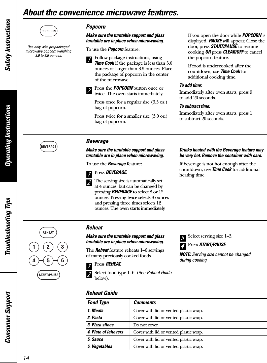 Use only with prepackagedmicrowave popcorn weighing 3.0 to 3.5 ounces.Operating Instructions Safety InstructionsConsumer Support Troubleshooting Tips14About the convenience microwave features.PopcornMake sure the turntable support and glassturntable are in place when microwaving.To use the Popcorn feature:Follow package instructions, using Time Cook if the package is less than 3.0ounces or larger than 3.5 ounces. Placethe package of popcorn in the centerof the microwave.Press the POPCORN button once ortwice. The oven starts immediately.Press once for a regular size (3.5 oz.)bag of popcorn.Press twice for a smaller size (3.0 oz.)bag of popcorn.If you open the door while POPCORN isdisplayed, PAUSE will appear. Close thedoor, press START/PAUSE to resumecooking OR press CLEAR/OFF to cancelthe popcorn feature.If food is undercooked after thecountdown, use Time Cook foradditional cooking time.To add time:Immediately after oven starts, press 9 to add 20 seconds.To subtract time:Immediately after oven starts, press 1 to subtract 20 seconds.21BeverageMake sure the turntable support and glassturntable are in place when microwaving.To use the Beverage feature:Press BEVERAGE.The serving size is automatically set at 4 ounces, but can be changed bypressing BEVERAGE to select 8 or 12ounces. Pressing twice selects 8 ouncesand pressing three times selects 12ounces. The oven starts immediately.Drinks heated with the Beverage feature maybe very hot. Remove the container with care.If beverage is not hot enough after thecountdown, use Time Cook for additionalheating time.21ReheatMake sure the turntable support and glassturntable are in place when microwaving.The Reheat feature reheats 1–6 servings of many previously cooked foods.Press REHEAT.Select food type 1–6. (See Reheat Guidebelow).Select serving size 1–3.Press START/PAUSE.NOTE: Serving size cannot be changed during cooking.4321Food Type Comments1. Meats Cover with lid or vented plastic wrap.2. Pasta Cover with lid or vented plastic wrap.3. Pizza slices Do not cover.4. Plate of leftovers Cover with lid or vented plastic wrap.5. Sauce Cover with lid or vented plastic wrap.6. Vegetables Cover with lid or vented plastic wrap.Reheat Guide