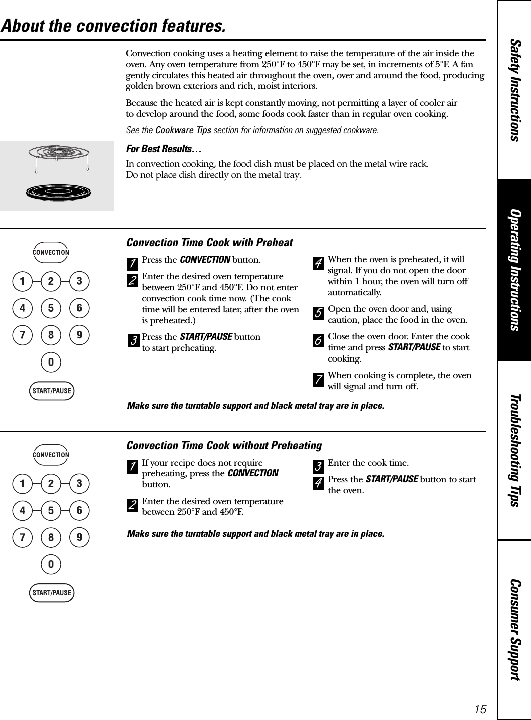 Consumer SupportTroubleshooting TipsOperating InstructionsSafety Instructions15Convection cooking uses a heating element to raise the temperature of the air inside theoven. Any oven temperature from 250°F to 450°F may be set, in increments of 5°F. A fangently circulates this heated air throughout the oven, over and around the food, producinggolden brown exteriors and rich, moist interiors. Because the heated air is kept constantly moving, not permitting a layer of cooler air to develop around the food, some foods cook faster than in regular oven cooking.See the Cookware Tips section for information on suggested cookware.For Best Results…In convection cooking, the food dish must be placed on the metal wire rack.Do not place dish directly on the metal tray.Convection Time Cook with PreheatPress the CONVECTION button.Enter the desired oven temperaturebetween 250°F and 450°F. Do not enterconvection cook time now. (The cooktime will be entered later, after the ovenis preheated.)Press the START/PAUSE buttonto start preheating.When the oven is preheated, it willsignal. If you do not open the doorwithin 1 hour, the oven will turn offautomatically.Open the oven door and, usingcaution, place the food in the oven.Close the oven door. Enter the cooktime and press START/PAUSE to startcooking.When cooking is complete, the ovenwill signal and turn off.7654213Convection Time Cook without PreheatingIf your recipe does not requirepreheating, press the CONVECTIONbutton.Enter the desired oven temperaturebetween 250°F and 450°F.Enter the cook time.Press the START/PAUSE button to startthe oven.4321About the convection features. www.GEAppliances.caMake sure the turntable support and black metal tray are in place.Make sure the turntable support and black metal tray are in place.