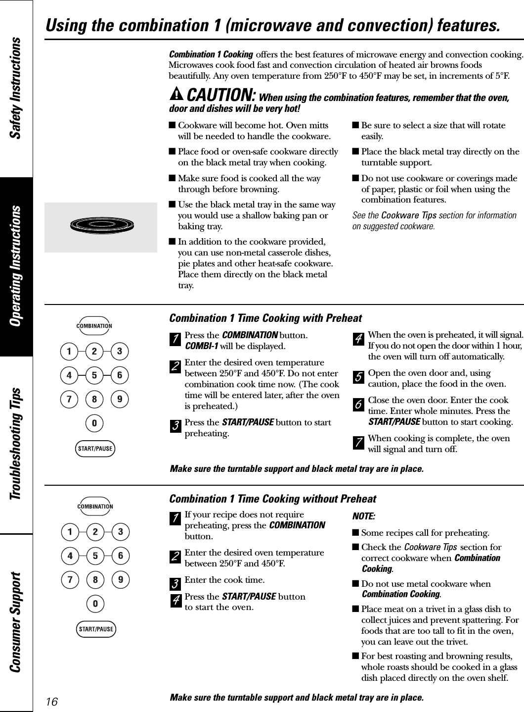 Operating Instructions Safety InstructionsConsumer Support Troubleshooting TipsCombination 1 Cooking offers the best features of microwave energy and convection cooking.Microwaves cook food fast and convection circulation of heated air browns foodsbeautifully. Any oven temperature from 250°F to 450°F may be set, in increments of 5°F.CAUTION: When using the combination features, remember that the oven,door and dishes will be very hot!Combination 1 Time Cooking without PreheatIf your recipe does not requirepreheating, press the COMBINATIONbutton.Enter the desired oven temperaturebetween 250°F and 450°F.Enter the cook time.Press the START/PAUSE buttonto start the oven.NOTE:■Some recipes call for preheating.■Check the Cookware Tips section forcorrect cookware when CombinationCooking.■Do not use metal cookware whenCombination Cooking.■Place meat on a trivet in a glass dish tocollect juices and prevent spattering. Forfoods that are too tall to fit in the oven,you can leave out the trivet.■For best roasting and browning results,whole roasts should be cooked in a glassdish placed directly on the oven shelf.3214Combination 1 Time Cooking with PreheatPress the COMBINATION button.COMBI-1 will be displayed.Enter the desired oven temperaturebetween 250°F and 450°F. Do not entercombination cook time now. (The cooktime will be entered later, after the ovenis preheated.)Press the START/PAUSE button to startpreheating.When the oven is preheated, it will signal.If you do not open the door within 1 hour,the oven will turn off automatically.Open the oven door and, usingcaution, place the food in the oven.Close the oven door. Enter the cooktime. Enter whole minutes. Press theSTART/PAUSE button to start cooking.When cooking is complete, the ovenwill signal and turn off.7654213Using the combination 1 (microwave and convection) features.16■Cookware will become hot. Oven mittswill be needed to handle the cookware.■Place food or oven-safe cookware directlyon the black metal tray when cooking.■Make sure food is cooked all the waythrough before browning.■Use the black metal tray in the same wayyou would use a shallow baking pan orbaking tray.■In addition to the cookware provided,you can use non-metal casserole dishes,pie plates and other heat-safe cookware.Place them directly on the black metaltray.■Be sure to select a size that will rotateeasily.■Place the black metal tray directly on theturntable support.■Do not use cookware or coverings madeof paper, plastic or foil when using thecombination features.See the Cookware Tips section for informationon suggested cookware.Make sure the turntable support and black metal tray are in place.Make sure the turntable support and black metal tray are in place.