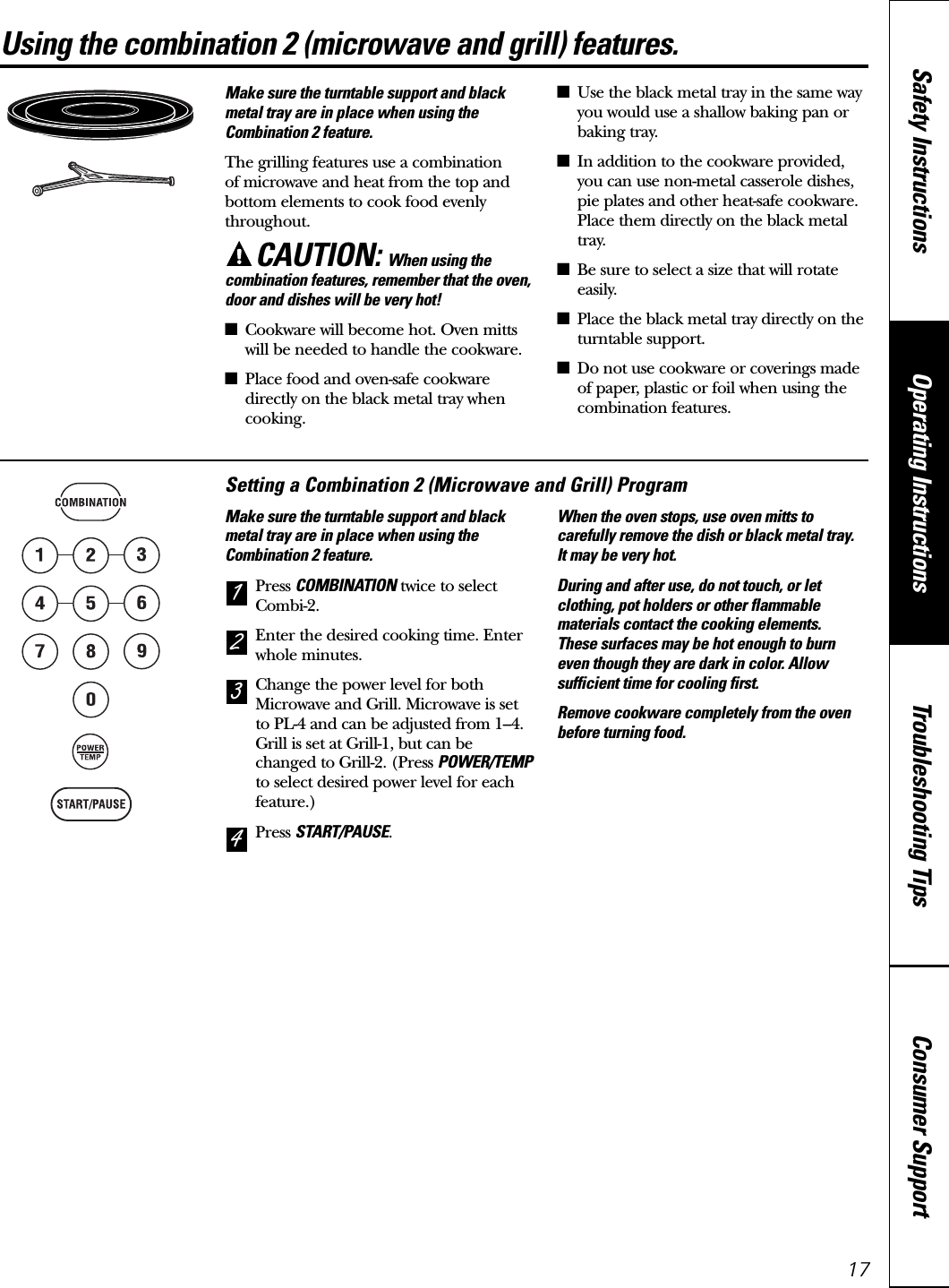 17Using the combination 2 (microwave and grill) features. www.GEAppliances.caMake sure the turntable support and blackmetal tray are in place when using theCombination 2 feature.The grilling features use a combination of microwave and heat from the top andbottom elements to cook food evenlythroughout.CAUTION: When using thecombination features, remember that the oven,door and dishes will be very hot!■Cookware will become hot. Oven mittswill be needed to handle the cookware.■Place food and oven-safe cookwaredirectly on the black metal tray whencooking.■Use the black metal tray in the same wayyou would use a shallow baking pan orbaking tray.■In addition to the cookware provided,you can use non-metal casserole dishes,pie plates and other heat-safe cookware.Place them directly on the black metaltray.■Be sure to select a size that will rotateeasily.■Place the black metal tray directly on theturntable support.■Do not use cookware or coverings madeof paper, plastic or foil when using thecombination features.Setting a Combination 2 (Microwave and Grill) ProgramMake sure the turntable support and blackmetal tray are in place when using theCombination 2 feature.Press COMBINATION twice to selectCombi-2.Enter the desired cooking time. Enterwhole minutes.Change the power level for bothMicrowave and Grill. Microwave is setto PL-4 and can be adjusted from 1–4.Grill is set at Grill-1, but can bechanged to Grill-2. (Press POWER/TEMPto select desired power level for eachfeature.)Press START/PAUSE.When the oven stops, use oven mitts tocarefully remove the dish or black metal tray. It may be very hot.During and after use, do not touch, or letclothing, pot holders or other flammablematerials contact the cooking elements. These surfaces may be hot enough to burneven though they are dark in color. Allowsufficient time for cooling first.Remove cookware completely from the ovenbefore turning food.4321Consumer SupportTroubleshooting TipsOperating InstructionsSafety Instructions
