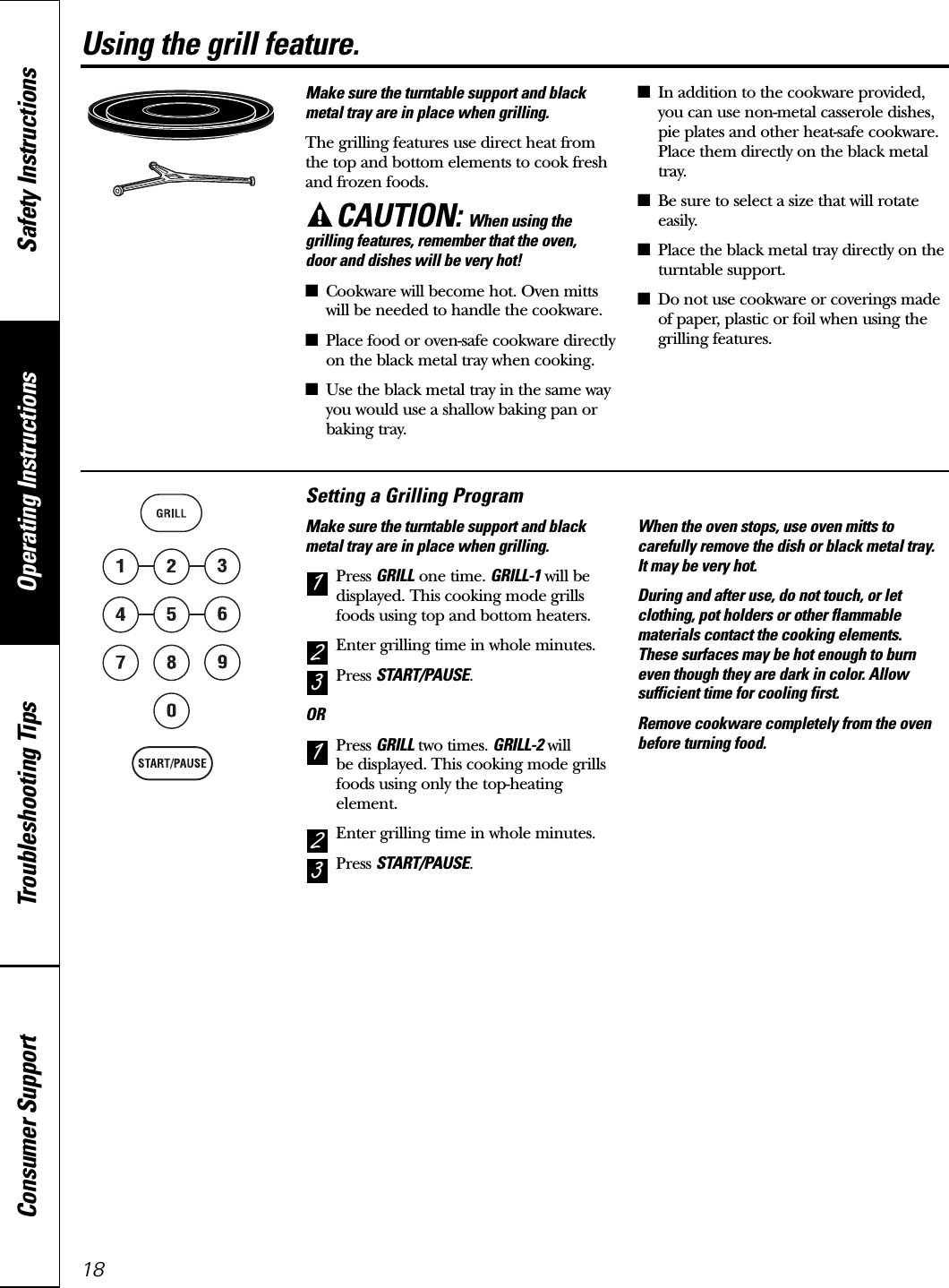 Using the grill feature.Make sure the turntable support and blackmetal tray are in place when grilling.The grilling features use direct heat fromthe top and bottom elements to cook freshand frozen foods.CAUTION: When using thegrilling features, remember that the oven, door and dishes will be very hot!■Cookware will become hot. Oven mittswill be needed to handle the cookware.■Place food or oven-safe cookware directlyon the black metal tray when cooking.■Use the black metal tray in the same wayyou would use a shallow baking pan orbaking tray.■In addition to the cookware provided,you can use non-metal casserole dishes,pie plates and other heat-safe cookware.Place them directly on the black metaltray.■Be sure to select a size that will rotateeasily.■Place the black metal tray directly on theturntable support.■Do not use cookware or coverings madeof paper, plastic or foil when using thegrilling features.Setting a Grilling ProgramMake sure the turntable support and blackmetal tray are in place when grilling.Press GRILL one time. GRILL-1 will bedisplayed. This cooking mode grillsfoods using top and bottom heaters.Enter grilling time in whole minutes.Press START/PAUSE.ORPress GRILL two times. GRILL-2 willbe displayed. This cooking mode grillsfoods using only the top-heatingelement.Enter grilling time in whole minutes.Press START/PAUSE.When the oven stops, use oven mitts tocarefully remove the dish or black metal tray. It may be very hot.During and after use, do not touch, or letclothing, pot holders or other flammablematerials contact the cooking elements. These surfaces may be hot enough to burneven though they are dark in color. Allowsufficient time for cooling first.Remove cookware completely from the ovenbefore turning food.32132118Operating Instructions Safety InstructionsConsumer Support Troubleshooting Tips