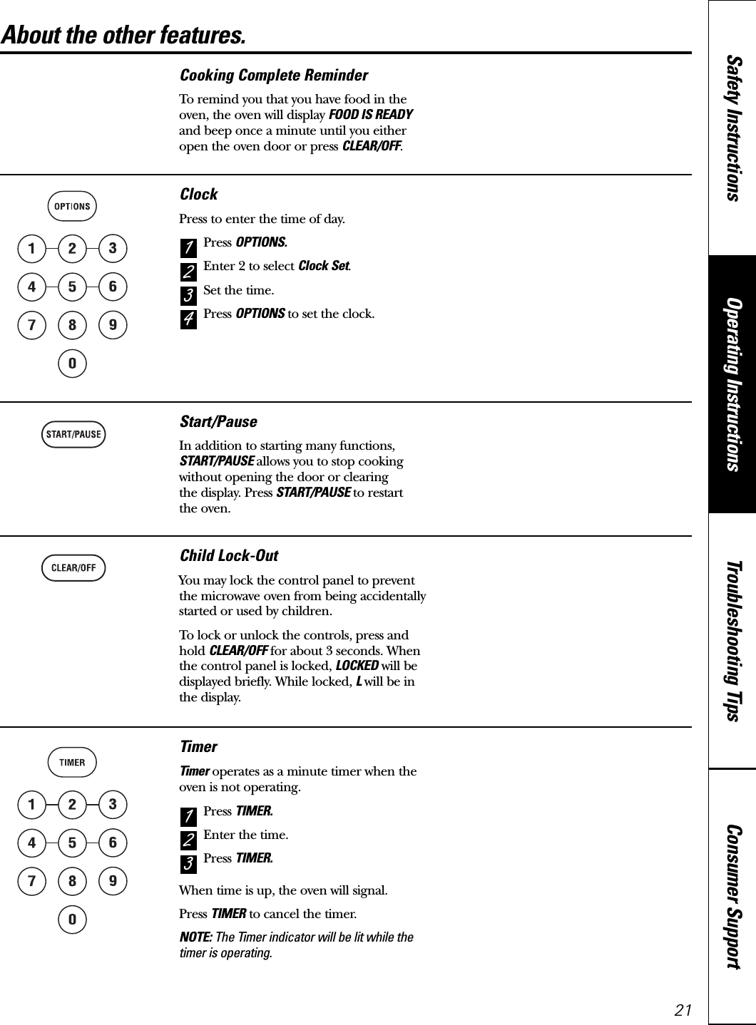 About the other features. www.GEAppliances.caClockPress to enter the time of day.Press OPTIONS.Enter 2 to select Clock Set.Set the time.Press OPTIONS to set the clock.4321Cooking Complete ReminderTo remind you that you have food in theoven, the oven will display FOOD IS READYand beep once a minute until you eitheropen the oven door or press CLEAR/OFF.Start/PauseIn addition to starting many functions,START/PAUSE allows you to stop cookingwithout opening the door or clearing the display. Press START/PAUSE to restart the oven.Child Lock-OutYou may lock the control panel to preventthe microwave oven from being accidentally started or used by children.To lock or unlock the controls, press andhold CLEAR/OFF for about 3 seconds. Whenthe control panel is locked, LOCKED will bedisplayed briefly. While locked, Lwill be inthe display.TimerTimer operates as a minute timer when theoven is not operating.Press TIMER.Enter the time.Press TIMER.When time is up, the oven will signal.Press TIMER to cancel the timer.NOTE: The Timer indicator will be lit while thetimer is operating.321Consumer SupportTroubleshooting TipsOperating InstructionsSafety Instructions21