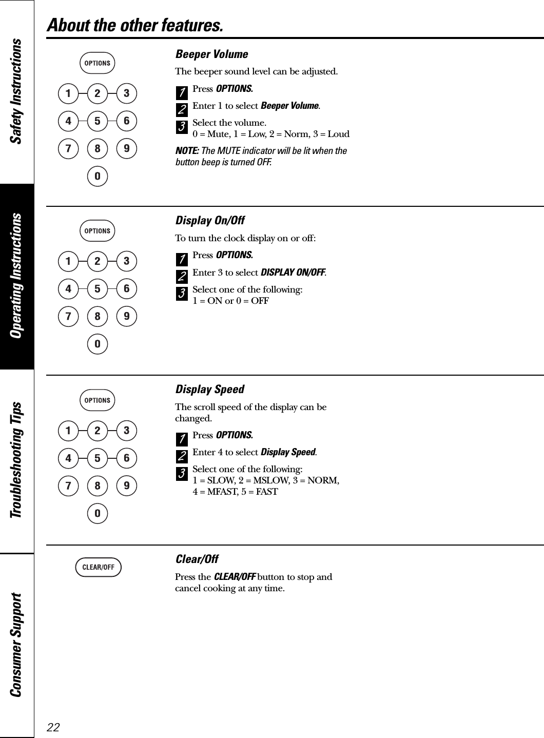 Operating Instructions Safety InstructionsConsumer Support Troubleshooting Tips22About the other features.Beeper VolumeThe beeper sound level can be adjusted.Press OPTIONS.Enter 1 to select Beeper Volume.Select the volume. 0 = Mute, 1 = Low, 2 = Norm, 3 = LoudNOTE: The MUTE indicator will be lit when thebutton beep is turned OFF.321Display On/OffTo turn the clock display on or off:Press OPTIONS.Enter 3 to select DISPLAY ON/OFF.Select one of the following: 1 = ON or 0 = OFF321Display SpeedThe scroll speed of the display can bechanged.Press OPTIONS.Enter 4 to select Display Speed.Select one of the following: 1 = SLOW, 2 = MSLOW, 3 = NORM, 4 = MFAST, 5 = FAST321Clear/OffPress the CLEAR/OFF button to stop andcancel cooking at any time.