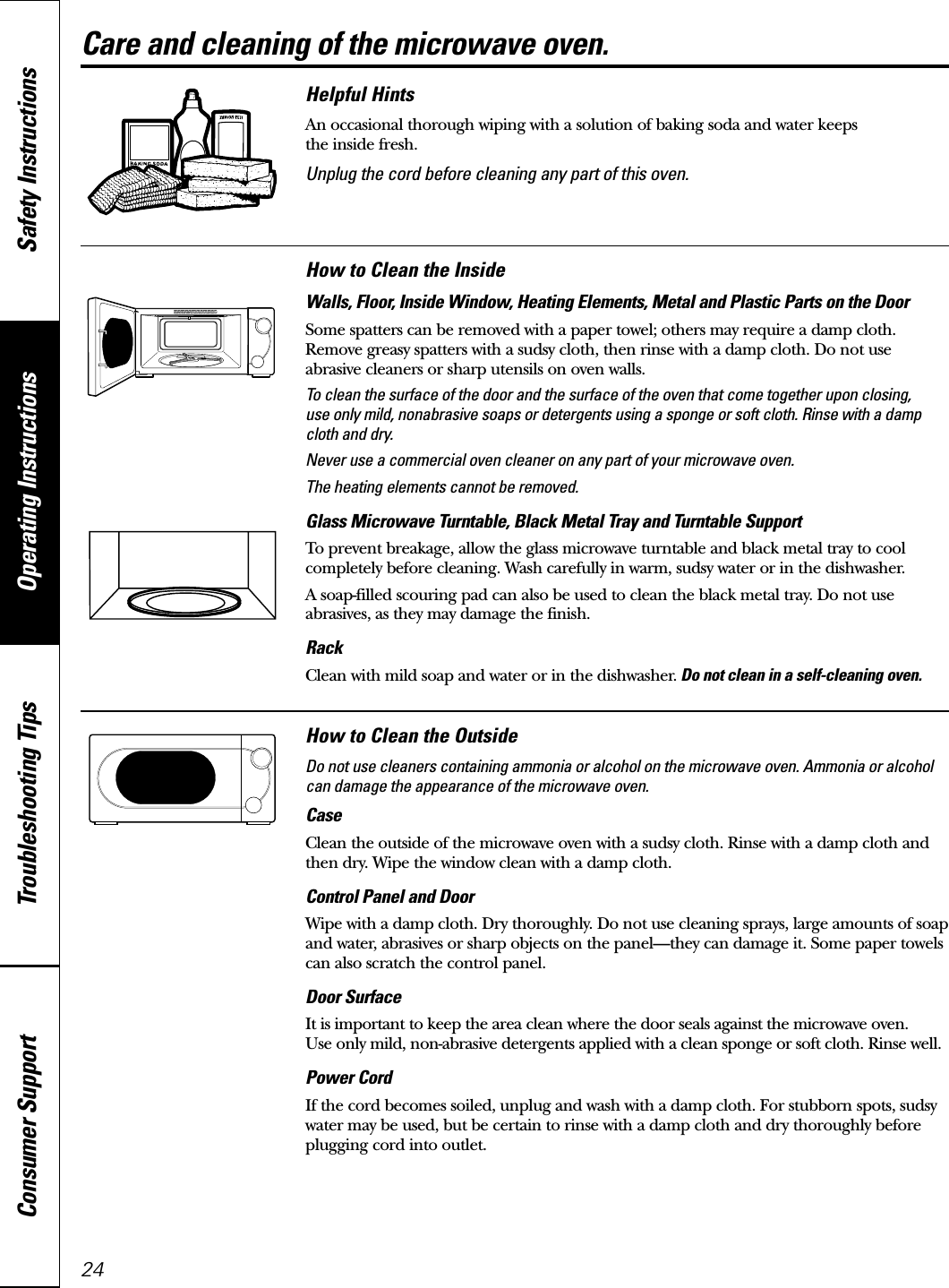 24Care and cleaning of the microwave oven.Helpful HintsAn occasional thorough wiping with a solution of baking soda and water keeps the inside fresh.Unplug the cord before cleaning any part of this oven.How to Clean the InsideWalls, Floor, Inside Window, Heating Elements, Metal and Plastic Parts on the DoorSome spatters can be removed with a paper towel; others may require a damp cloth.Remove greasy spatters with a sudsy cloth, then rinse with a damp cloth. Do not use abrasive cleaners or sharp utensils on oven walls. To clean the surface of the door and the surface of the oven that come together upon closing, use only mild, nonabrasive soaps or detergents using a sponge or soft cloth. Rinse with a dampcloth and dry.Never use a commercial oven cleaner on any part of your microwave oven.The heating elements cannot be removed.Glass Microwave Turntable, Black Metal Tray and Turntable Support To prevent breakage, allow the glass microwave turntable and black metal tray to coolcompletely before cleaning. Wash carefully in warm, sudsy water or in the dishwasher.A soap-filled scouring pad can also be used to clean the black metal tray. Do not useabrasives, as they may damage the finish.RackClean with mild soap and water or in the dishwasher. Do not clean in a self-cleaning oven.How to Clean the OutsideDo not use cleaners containing ammonia or alcohol on the microwave oven. Ammonia or alcoholcan damage the appearance of the microwave oven.CaseClean the outside of the microwave oven with a sudsy cloth. Rinse with a damp cloth andthen dry. Wipe the window clean with a damp cloth. Control Panel and DoorWipe with a damp cloth. Dry thoroughly. Do not use cleaning sprays, large amounts of soapand water, abrasives or sharp objects on the panel—they can damage it. Some paper towelscan also scratch the control panel.Door SurfaceIt is important to keep the area clean where the door seals against the microwave oven. Use only mild, non-abrasive detergents applied with a clean sponge or soft cloth. Rinse well.Power CordIf the cord becomes soiled, unplug and wash with a damp cloth. For stubborn spots, sudsywater may be used, but be certain to rinse with a damp cloth and dry thoroughly beforeplugging cord into outlet.Operating Instructions Safety InstructionsConsumer Support Troubleshooting Tips