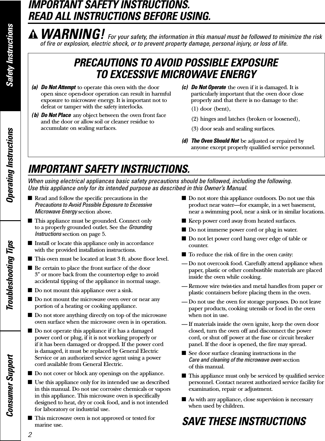Operating Instructions Safety InstructionsConsumer Support Troubleshooting TipsIMPORTANT SAFETY INSTRUCTIONS. READ ALL INSTRUCTIONS BEFORE USING.IMPORTANT SAFETY INSTRUCTIONS.When using electrical appliances basic safety precautions should be followed, including the following. Use this appliance only for its intended purpose as described in this Owner’s Manual.■Read and follow the specific precautions in thePrecautions to Avoid Possible Exposure to ExcessiveMicrowave Energy section above.■This appliance must be grounded. Connect only to a properly grounded outlet. See the GroundingInstructions section on page 5.■Install or locate this appliance only in accordance with the provided installation instructions.■This oven must be located at least 3 ft. above floor level.■Be certain to place the front surface of the door 3wor more back from the countertop edge to avoidaccidental tipping of the appliance in normal usage.■Do not mount this appliance over a sink. ■Do not mount the microwave oven over or near anyportion of a heating or cooking appliance.■Do not store anything directly on top of the microwaveoven surface when the microwave oven is in operation.■Do not operate this appliance if it has a damaged power cord or plug, if it is not working properly or if it has been damaged or dropped. If the power cord is damaged, it must be replaced by General ElectricService or an authorized service agent using a powercord available from General Electric.■Do not cover or block any openings on the appliance.■Use this appliance only for its intended use as describedin this manual. Do not use corrosive chemicals or vaporsin this appliance. This microwave oven is specificallydesigned to heat, dry or cook food, and is not intendedfor laboratory or industrial use.■This microwave oven is not approved or tested formarine use.■Do not store this appliance outdoors. Do not use thisproduct near water—for example, in a wet basement,near a swimming pool, near a sink or in similar locations.■Keep power cord away from heated surfaces.■Do not immerse power cord or plug in water.■Do not let power cord hang over edge of table orcounter. ■To reduce the risk of fire in the oven cavity:— Do not overcook food. Carefully attend appliance whenpaper, plastic or other combustible materials are placedinside the oven while cooking.— Remove wire twist-ties and metal handles from paper orplastic containers before placing them in the oven.— Do not use the oven for storage purposes. Do not leavepaper products, cooking utensils or food in the ovenwhen not in use.— If materials inside the oven ignite, keep the oven doorclosed, turn the oven off and disconnect the powercord, or shut off power at the fuse or circuit breakerpanel. If the door is opened, the fire may spread.■See door surface cleaning instructions in the Care and cleaning of the microwave oven sectionof this manual.■This appliance must only be serviced by qualified servicepersonnel. Contact nearest authorized service facility forexamination, repair or adjustment.■As with any appliance, close supervision is necessarywhen used by children.SAVE THESE INSTRUCTIONSWARNING! For your safety, the information in this manual must be followed to minimize the riskof fire or explosion, electric shock, or to prevent property damage, personal injury, or loss of life.(a) Do Not Attempt to operate this oven with the dooropen since open-door operation can result in harmfulexposure to microwave energy. It is important not todefeat or tamper with the safety interlocks.( b) Do Not Place any object between the oven front faceand the door or allow soil or cleaner residue toaccumulate on sealing surfaces.(c) Do Not Operate the oven if it is damaged. It isparticularly important that the oven door closeproperly and that there is no damage to the:(1) door (bent),(2) hinges and latches (broken or loosened),(3) door seals and sealing surfaces.(d) The Oven Should Not be adjusted or repaired byanyone except properly qualified service personnel.PRECAUTIONS TO AVOID POSSIBLE EXPOSURE TO EXCESSIVE MICROWAVE ENERGY2