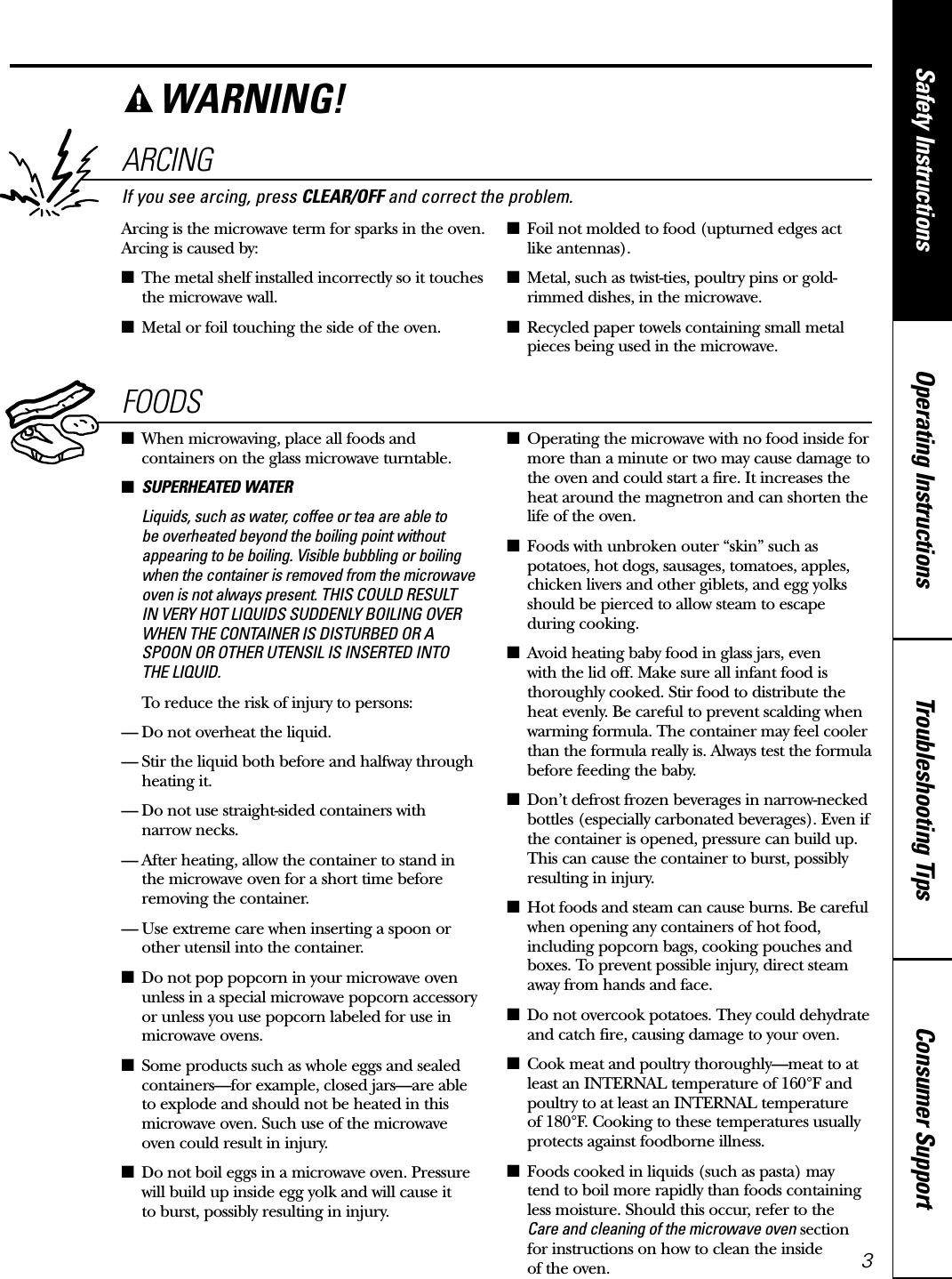 Consumer SupportTroubleshooting TipsOperating InstructionsSafety Instructionswww.GEAppliances.caARCINGIf you see arcing, press CLEAR/OFF and correct the problem.Arcing is the microwave term for sparks in the oven.Arcing is caused by:■The metal shelf installed incorrectly so it touchesthe microwave wall.■Metal or foil touching the side of the oven.■Foil not molded to food (upturned edges act like antennas).■Metal, such as twist-ties, poultry pins or gold-rimmed dishes, in the microwave.■Recycled paper towels containing small metalpieces being used in the microwave.FOODS■When microwaving, place all foods andcontainers on the glass microwave turntable.■SUPERHEATED WATERLiquids, such as water, coffee or tea are able to be overheated beyond the boiling point withoutappearing to be boiling. Visible bubbling or boilingwhen the container is removed from the microwaveoven is not always present. THIS COULD RESULT IN VERY HOT LIQUIDS SUDDENLY BOILING OVERWHEN THE CONTAINER IS DISTURBED OR ASPOON OR OTHER UTENSIL IS INSERTED INTO THE LIQUID.To reduce the risk of injury to persons:— Do not overheat the liquid.— Stir the liquid both before and halfway throughheating it.— Do not use straight-sided containers with narrow necks.— After heating, allow the container to stand in the microwave oven for a short time beforeremoving the container.— Use extreme care when inserting a spoon orother utensil into the container.■Do not pop popcorn in your microwave ovenunless in a special microwave popcorn accessoryor unless you use popcorn labeled for use inmicrowave ovens.■Some products such as whole eggs and sealedcontainers—for example, closed jars—are able to explode and should not be heated in thismicrowave oven. Such use of the microwave oven could result in injury.■Do not boil eggs in a microwave oven. Pressurewill build up inside egg yolk and will cause it to burst, possibly resulting in injury.■Operating the microwave with no food inside formore than a minute or two may cause damage tothe oven and could start a fire. It increases theheat around the magnetron and can shorten thelife of the oven.■Foods with unbroken outer “skin” such aspotatoes, hot dogs, sausages, tomatoes, apples,chicken livers and other giblets, and egg yolksshould be pierced to allow steam to escape during cooking.■Avoid heating baby food in glass jars, even with the lid off. Make sure all infant food isthoroughly cooked. Stir food to distribute theheat evenly. Be careful to prevent scalding whenwarming formula. The container may feel coolerthan the formula really is. Always test the formulabefore feeding the baby.■Don’t defrost frozen beverages in narrow-neckedbottles (especially carbonated beverages). Even ifthe container is opened, pressure can build up.This can cause the container to burst, possiblyresulting in injury.■Hot foods and steam can cause burns. Be carefulwhen opening any containers of hot food,including popcorn bags, cooking pouches andboxes. To prevent possible injury, direct steamaway from hands and face.■Do not overcook potatoes. They could dehydrateand catch fire, causing damage to your oven.■Cook meat and poultry thoroughly—meat to at least an INTERNAL temperature of 160°F andpoultry to at least an INTERNAL temperature of 180°F. Cooking to these temperatures usuallyprotects against foodborne illness.■Foods cooked in liquids (such as pasta) may tend to boil more rapidly than foods containingless moisture. Should this occur, refer to the Care and cleaning of the microwave oven sectionfor instructions on how to clean the inside of the oven.WARNING!3