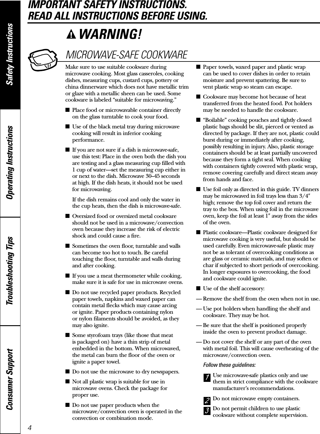 4Operating Instructions Safety InstructionsConsumer Support Troubleshooting TipsIMPORTANT SAFETY INSTRUCTIONS. READ ALL INSTRUCTIONS BEFORE USING.MICROWAVE-SAFE COOKWAREMake sure to use suitable cookware duringmicrowave cooking. Most glass casseroles, cookingdishes, measuring cups, custard cups, pottery orchina dinnerware which does not have metallic trimor glaze with a metallic sheen can be used. Somecookware is labeled “suitable for microwaving.”■Place food or microwavable container directly on the glass turntable to cook your food.■Use of the black metal tray during microwavecooking will result in inferior cookingperformance.■If you are not sure if a dish is microwave-safe, use this test: Place in the oven both the dish youare testing and a glass measuring cup filled with 1 cup of water—set the measuring cup either in or next to the dish. Microwave 30–45 seconds at high. If the dish heats, it should not be used for microwaving. If the dish remains cool and only the water in the cup heats, then the dish is microwave-safe.■Oversized food or oversized metal cookwareshould not be used in a microwave/convectionoven because they increase the risk of electricshock and could cause a fire.■Sometimes the oven floor, turntable and wallscan become too hot to touch. Be carefultouching the floor, turntable and walls duringand after cooking.■If you use a meat thermometer while cooking,make sure it is safe for use in microwave ovens.■Do not use recycled paper products. Recycledpaper towels, napkins and waxed paper cancontain metal flecks which may cause arcing or ignite. Paper products containing nylon or nylon filaments should be avoided, as theymay also ignite. ■Some styrofoam trays (like those that meat is packaged on) have a thin strip of metalembedded in the bottom. When microwaved, the metal can burn the floor of the oven or ignite a paper towel.■Do not use the microwave to dry newspapers.■Not all plastic wrap is suitable for use inmicrowave ovens. Check the package for proper use.■Do not use paper products when themicrowave/convection oven is operated in theconvection or combination mode.■Paper towels, waxed paper and plastic wrap can be used to cover dishes in order to retainmoisture and prevent spattering. Be sure to vent plastic wrap so steam can escape.■Cookware may become hot because of heattransferred from the heated food. Pot holdersmay be needed to handle the cookware.■“Boilable” cooking pouches and tightly closedplastic bags should be slit, pierced or vented asdirected by package. If they are not, plastic couldburst during or immediately after cooking,possibly resulting in injury. Also, plastic storagecontainers should be at least partially uncoveredbecause they form a tight seal. When cookingwith containers tightly covered with plastic wrap,remove covering carefully and direct steam awayfrom hands and face.■Use foil only as directed in this guide. TV dinnersmay be microwaved in foil trays less than 3/4whigh; remove the top foil cover and return thetray to the box. When using foil in the microwaveoven, keep the foil at least 1waway from the sidesof the oven.■Plastic cookware—Plastic cookware designed formicrowave cooking is very useful, but should beused carefully. Even microwave-safe plastic maynot be as tolerant of overcooking conditions as are glass or ceramic materials, and may soften orchar if subjected to short periods of overcooking.In longer exposures to overcooking, the foodand cookware could ignite. ■Use of the shelf accessory:— Remove the shelf from the oven when not in use.— Use pot holders when handling the shelf andcookware. They may be hot.— Be sure that the shelf is positioned properlyinside the oven to prevent product damage.— Do not cover the shelf or any part of the ovenwith metal foil. This will cause overheating of themicrowave/convection oven.Follow these guidelines: Use microwave-safe plastics only and usethem in strict compliance with the cookwaremanufacturer’s recommendations. Do not microwave empty containers. Do not permit children to use plasticcookware without complete supervision.321WARNING!