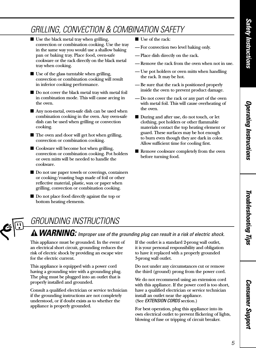 Consumer SupportTroubleshooting TipsOperating InstructionsSafety Instructions5GROUNDING INSTRUCTIONSThis appliance must be grounded. In the event ofan electrical short circuit, grounding reduces therisk of electric shock by providing an escape wire for the electric current. This appliance is equipped with a power cordhaving a grounding wire with a grounding plug.The plug must be plugged into an outlet that isproperly installed and grounded.Consult a qualified electrician or service technicianif the grounding instructions are not completelyunderstood, or if doubt exists as to whether theappliance is properly grounded.If the outlet is a standard 2-prong wall outlet, it is your personal responsibility and obligation to have it replaced with a properly grounded 3-prong wall outlet.Do not under any circumstances cut or remove the third (ground) prong from the power cord.We do not recommend using an extension cordwith this appliance. If the power cord is too short,have a qualified electrician or service technicianinstall an outlet near the appliance. (See EXTENSION CORDS section.)For best operation, plug this appliance into its own electrical outlet to prevent flickering of lights,blowing of fuse or tripping of circuit breaker.WARNING: Improper use of the grounding plug can result in a risk of electric shock.www.GEAppliances.caGRILLING, CONVECTION &amp; COMBINATION SAFETY■Use the black metal tray when grilling,convection or combination cooking. Use the trayin the same way you would use a shallow bakingpan or baking tray. Place food, oven-safecookware or the rack directly on the black metaltray when cooking.■Use of the glass turntable when grilling,convection or combination cooking will result in inferior cooking performance.■Do not cover the black metal tray with metal foilin combination mode. This will cause arcing inthe oven.■Any non-metal, oven-safe dish can be used whencombination cooking in the oven. Any oven-safedish can be used when grilling or convectioncooking.■The oven and door will get hot when grilling,convection or combination cooking.■Cookware will become hot when grilling,convection or combination cooking. Pot holdersor oven mitts will be needed to handle thecookware.■Do not use paper towels or coverings, containersor cooking/roasting bags made of foil or otherreflective material, plastic, wax or paper whengrilling, convection or combination cooking.■Do not place food directly against the top orbottom heating elements.■Use of the rack:— For convection two level baking only.— Place dish directly on the rack.— Remove the rack from the oven when not in use.— Use pot holders or oven mitts when handling the rack. It may be hot.— Be sure that the rack is positioned properly inside the oven to prevent product damage.— Do not cover the rack or any part of the ovenwith metal foil. This will cause overheating of the oven.■During and after use, do not touch, or letclothing, pot holders or other flammablematerials contact the top heating element orguard. These surfaces may be hot enough to burn even though they are dark in color. Allow sufficient time for cooling first.■Remove cookware completely from the ovenbefore turning food.
