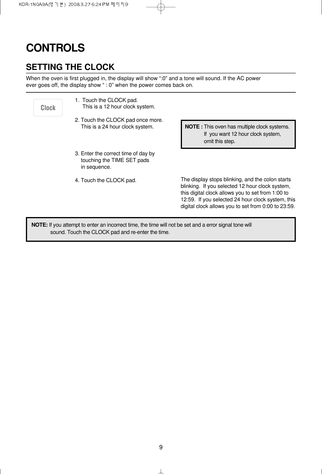 9CONTROLSSETTING THE CLOCKWhen the oven is first plugged in, the display will show “:0” and a tone will sound. If the AC power ever goes off, the display show “ : 0” when the power comes back on.1.  Touch the CLOCK pad.This is a 12 hour clock system.2. Touch the CLOCK pad once more.This is a 24 hour clock system.3. Enter the correct time of day bytouching the TIME SET pads in sequence.4. Touch the CLOCK pad.NOTE: If you attempt to enter an incorrect time, the time will not be set and a error signal tone willsound. Touch the CLOCK pad and re-enter the time.The display stops blinking, and the colon startsblinking.  If you selected 12 hour clock system,this digital clock allows you to set from 1:00 to12:59.  If you selected 24 hour clock system, thisdigital clock allows you to set from 0:00 to 23:59.NOTE : This oven has multiple clock systems.If  you want 12 hour clock system,omit this step.
