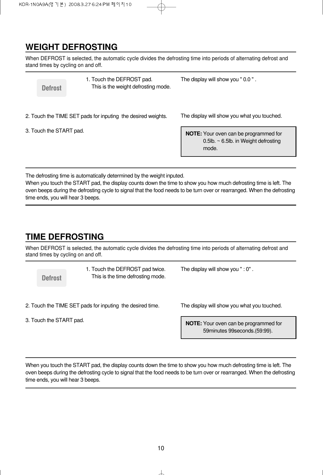 10NOTE: Your oven can be programmed for0.5lb. ~ 6.5lb. in Weight defrostingmode.WEIGHT DEFROSTINGWhen DEFROST is selected, the automatic cycle divides the defrosting time into periods of alternating defrost andstand times by cycling on and off.1. Touch the DEFROST pad.This is the weight defrosting mode.2. Touch the TIME SET pads for inputing  the desired weights.3. Touch the START pad.The display will show you &quot; 0.0 &quot; .The display will show you what you touched.The defrosting time is automatically determined by the weight inputed.When you touch the START pad, the display counts down the time to show you how much defrosting time is left. Theoven beeps during the defrosting cycle to signal that the food needs to be turn over or rearranged. When the defrostingtime ends, you will hear 3 beeps.NOTE: Your oven can be programmed for59minutes 99seconds.(59:99).TIME DEFROSTINGWhen DEFROST is selected, the automatic cycle divides the defrosting time into periods of alternating defrost andstand times by cycling on and off.1. Touch the DEFROST pad twice.This is the time defrosting mode.2. Touch the TIME SET pads for inputing  the desired time.3. Touch the START pad.The display will show you &quot; : 0&quot; .The display will show you what you touched.When you touch the START pad, the display counts down the time to show you how much defrosting time is left. Theoven beeps during the defrosting cycle to signal that the food needs to be turn over or rearranged. When the defrostingtime ends, you will hear 3 beeps.