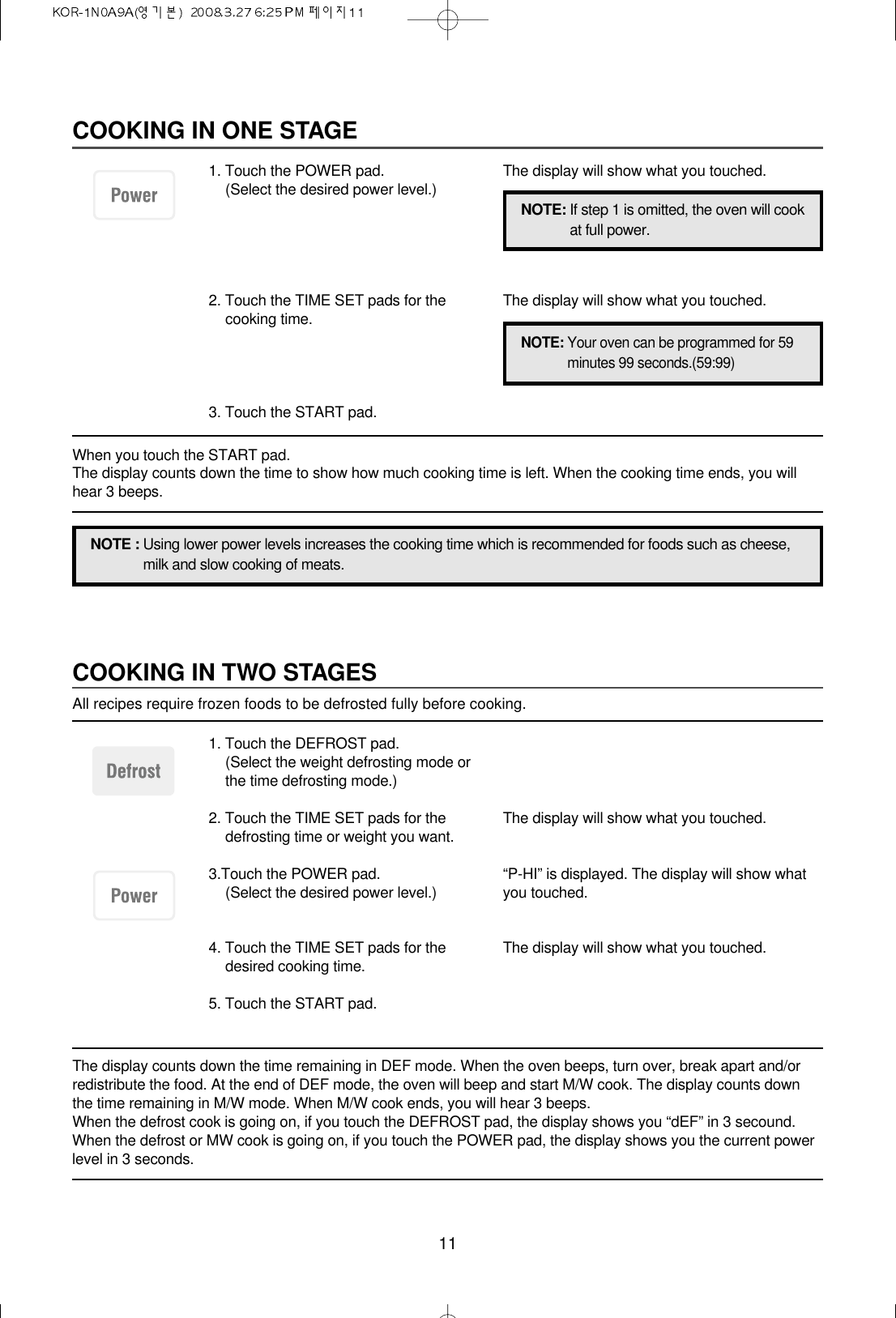 11COOKING IN TWO STAGESAll recipes require frozen foods to be defrosted fully before cooking.The display counts down the time remaining in DEF mode. When the oven beeps, turn over, break apart and/orredistribute the food. At the end of DEF mode, the oven will beep and start M/W cook. The display counts downthe time remaining in M/W mode. When M/W cook ends, you will hear 3 beeps.When the defrost cook is going on, if you touch the DEFROST pad, the display shows you “dEF” in 3 secound.When the defrost or MW cook is going on, if you touch the POWER pad, the display shows you the current powerlevel in 3 seconds.1. Touch the DEFROST pad.(Select the weight defrosting mode orthe time defrosting mode.)2. Touch the TIME SET pads for thedefrosting time or weight you want.3.Touch the POWER pad.(Select the desired power level.)4. Touch the TIME SET pads for thedesired cooking time.5. Touch the START pad.The display will show what you touched.“P-HI” is displayed. The display will show whatyou touched.The display will show what you touched.COOKING IN ONE STAGE1. Touch the POWER pad.(Select the desired power level.)2. Touch the TIME SET pads for thecooking time.3. Touch the START pad.The display will show what you touched.The display will show what you touched.NOTE : Using lower power levels increases the cooking time which is recommended for foods such as cheese,milk and slow cooking of meats.NOTE: If step 1 is omitted, the oven will cookat full power.NOTE: Your oven can be programmed for 59minutes 99 seconds.(59:99)When you touch the START pad. The display counts down the time to show how much cooking time is left. When the cooking time ends, you willhear 3 beeps.