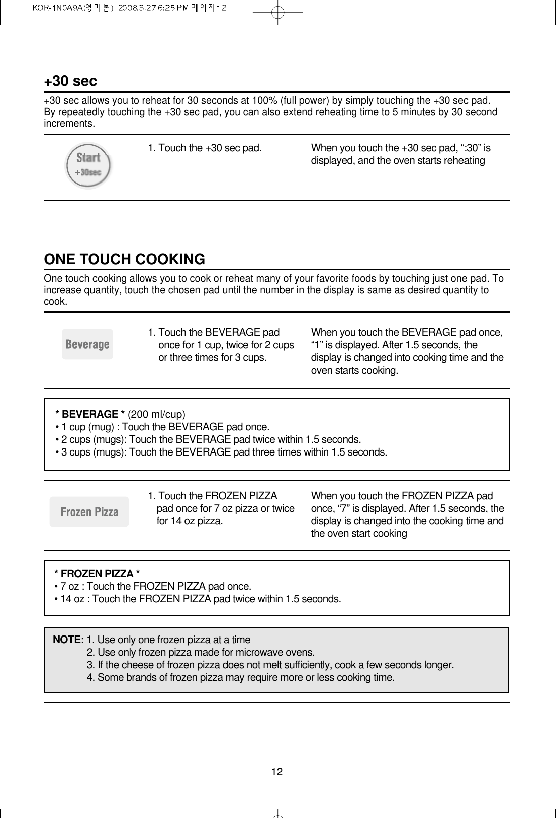 121. Touch the +30 sec pad. When you touch the +30 sec pad, “:30” isdisplayed, and the oven starts reheating+30 sec+30 sec allows you to reheat for 30 seconds at 100% (full power) by simply touching the +30 sec pad. By repeatedly touching the +30 sec pad, you can also extend reheating time to 5 minutes by 30 secondincrements.1. Touch the BEVERAGE padonce for 1 cup, twice for 2 cupsor three times for 3 cups.When you touch the BEVERAGE pad once,“1” is displayed. After 1.5 seconds, thedisplay is changed into cooking time and theoven starts cooking.1. Touch the FROZEN PIZZApad once for 7 oz pizza or twicefor 14 oz pizza.When you touch the FROZEN PIZZA padonce, “7” is displayed. After 1.5 seconds, thedisplay is changed into the cooking time andthe oven start cookingONE TOUCH COOKINGOne touch cooking allows you to cook or reheat many of your favorite foods by touching just one pad. Toincrease quantity, touch the chosen pad until the number in the display is same as desired quantity tocook.* BEVERAGE * (200 ml/cup)• 1 cup (mug) : Touch the BEVERAGE pad once.• 2 cups (mugs): Touch the BEVERAGE pad twice within 1.5 seconds.• 3 cups (mugs): Touch the BEVERAGE pad three times within 1.5 seconds.* FROZEN PIZZA *• 7 oz : Touch the FROZEN PIZZA pad once.• 14 oz : Touch the FROZEN PIZZA pad twice within 1.5 seconds.NOTE: 1. Use only one frozen pizza at a time2. Use only frozen pizza made for microwave ovens.3. If the cheese of frozen pizza does not melt sufficiently, cook a few seconds longer.4. Some brands of frozen pizza may require more or less cooking time.