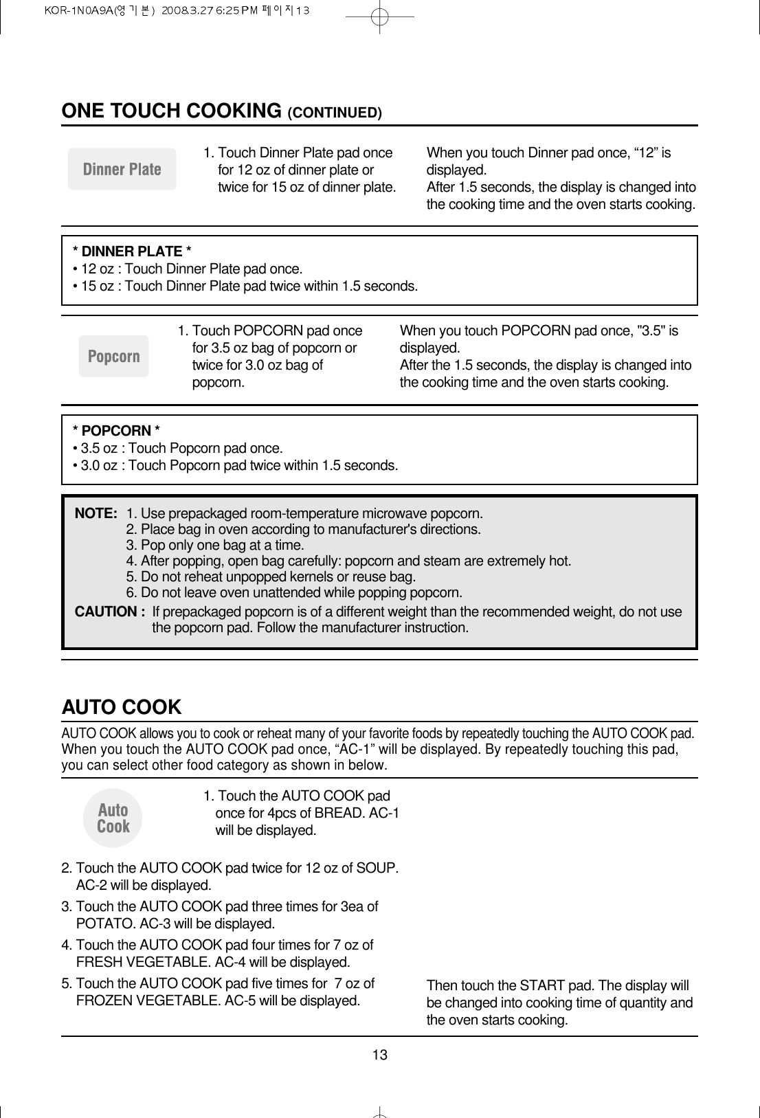 131. Touch POPCORN pad oncefor 3.5 oz bag of popcorn ortwice for 3.0 oz bag ofpopcorn.When you touch POPCORN pad once, &quot;3.5&quot; isdisplayed.After the 1.5 seconds, the display is changed intothe cooking time and the oven starts cooking.NOTE: 1. Use prepackaged room-temperature microwave popcorn.2. Place bag in oven according to manufacturer&apos;s directions.3. Pop only one bag at a time.4. After popping, open bag carefully: popcorn and steam are extremely hot.5. Do not reheat unpopped kernels or reuse bag.6. Do not leave oven unattended while popping popcorn.CAUTION : If prepackaged popcorn is of a different weight than the recommended weight, do not usethe popcorn pad. Follow the manufacturer instruction.1. Touch Dinner Plate pad oncefor 12 oz of dinner plate ortwice for 15 oz of dinner plate.When you touch Dinner pad once, “12” isdisplayed.After 1.5 seconds, the display is changed intothe cooking time and the oven starts cooking.ONE TOUCH COOKING (CONTINUED)* DINNER PLATE *• 12 oz : Touch Dinner Plate pad once.• 15 oz : Touch Dinner Plate pad twice within 1.5 seconds.* POPCORN *• 3.5 oz : Touch Popcorn pad once.• 3.0 oz : Touch Popcorn pad twice within 1.5 seconds.1. Touch the AUTO COOK padonce for 4pcs of BREAD. AC-1will be displayed.AUTO COOKAUTO COOK allows you to cook or reheat many of your favorite foods by repeatedly touching the AUTO COOK pad.When you touch the AUTO COOK pad once, “AC-1” will be displayed. By repeatedly touching this pad,you can select other food category as shown in below.2. Touch the AUTO COOK pad twice for 12 oz of SOUP.AC-2 will be displayed.3. Touch the AUTO COOK pad three times for 3ea ofPOTATO. AC-3 will be displayed.4. Touch the AUTO COOK pad four times for 7 oz ofFRESH VEGETABLE. AC-4 will be displayed.5. Touch the AUTO COOK pad five times for  7 oz ofFROZEN VEGETABLE. AC-5 will be displayed. Then touch the START pad. The display willbe changed into cooking time of quantity andthe oven starts cooking.