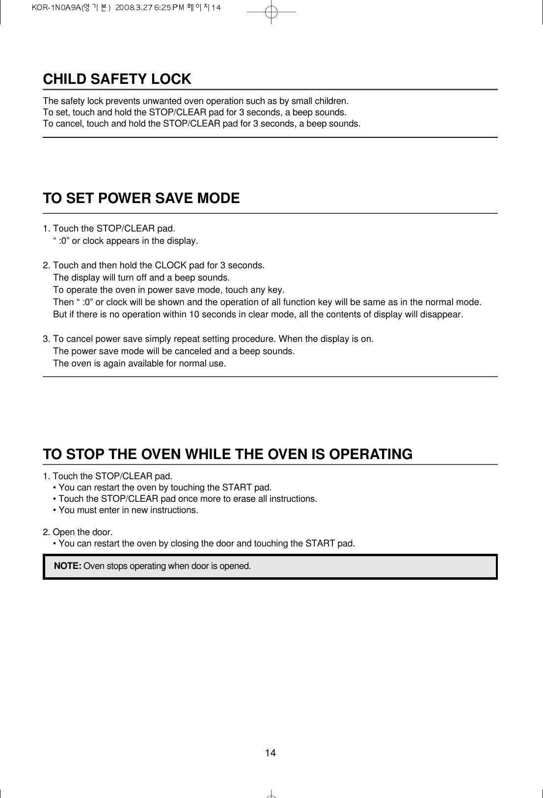 14TO SET POWER SAVE MODE1. Touch the STOP/CLEAR pad.“ :0” or clock appears in the display.2. Touch and then hold the CLOCK pad for 3 seconds.The display will turn off and a beep sounds.To operate the oven in power save mode, touch any key.Then “ :0” or clock will be shown and the operation of all function key will be same as in the normal mode.But if there is no operation within 10 seconds in clear mode, all the contents of display will disappear.3. To cancel power save simply repeat setting procedure. When the display is on.The power save mode will be canceled and a beep sounds.The oven is again available for normal use.CHILD SAFETY LOCKThe safety lock prevents unwanted oven operation such as by small children.To set, touch and hold the STOP/CLEAR pad for 3 seconds, a beep sounds.To cancel, touch and hold the STOP/CLEAR pad for 3 seconds, a beep sounds.TO STOP THE OVEN WHILE THE OVEN IS OPERATING1. Touch the STOP/CLEAR pad.• You can restart the oven by touching the START pad.• Touch the STOP/CLEAR pad once more to erase all instructions.• You must enter in new instructions.2. Open the door.• You can restart the oven by closing the door and touching the START pad.NOTE: Oven stops operating when door is opened.