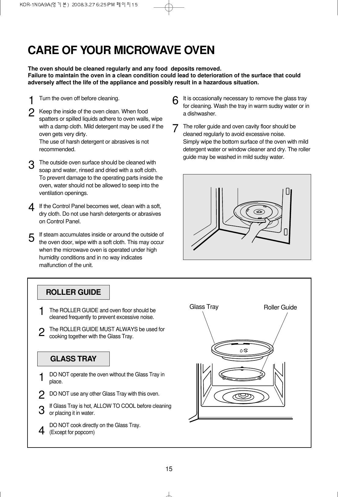 15CARE OF YOUR MICROWAVE OVENTurn the oven off before cleaning.Keep the inside of the oven clean. When foodspatters or spilled liquids adhere to oven walls, wipewith a damp cloth. Mild detergent may be used if theoven gets very dirty. The use of harsh detergent or abrasives is notrecommended.The outside oven surface should be cleaned withsoap and water, rinsed and dried with a soft cloth.To prevent damage to the operating parts inside theoven, water should not be allowed to seep into theventilation openings.If the Control Panel becomes wet, clean with a soft,dry cloth. Do not use harsh detergents or abrasiveson Control Panel.If steam accumulates inside or around the outside ofthe oven door, wipe with a soft cloth. This may occurwhen the microwave oven is operated under highhumidity conditions and in no way indicatesmalfunction of the unit.It is occasionally necessary to remove the glass trayfor cleaning. Wash the tray in warm sudsy water or ina dishwasher.The roller guide and oven cavity floor should becleaned regularly to avoid excessive noise. Simply wipe the bottom surface of the oven with milddetergent water or window cleaner and dry. The rollerguide may be washed in mild sudsy water.1234567ROLLER GUIDEGlass Tray Roller GuideThe ROLLER GUIDE and oven floor should becleaned frequently to prevent excessive noise.The ROLLER GUIDE MUST ALWAYS be used forcooking together with the Glass Tray.12GLASS TRAYDO NOT operate the oven without the Glass Tray inplace.DO NOT use any other Glass Tray with this oven.If Glass Tray is hot, ALLOW TO COOL before cleaningor placing it in water.DO NOT cook directly on the Glass Tray.(Except for popcorn)1234The oven should be cleaned regularly and any food  deposits removed.Failure to maintain the oven in a clean condition could lead to deterioration of the surface that couldadversely affect the life of the appliance and possibly result in a hazardous situation.