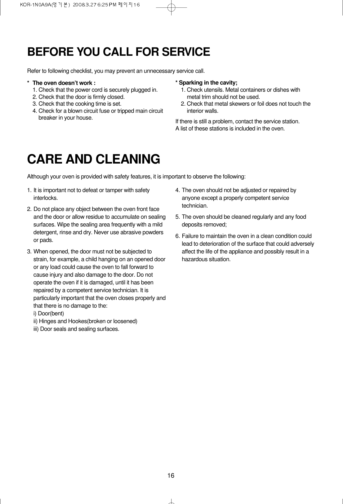 16CARE AND CLEANINGAlthough your oven is provided with safety features, it is important to observe the following:1. It is important not to defeat or tamper with safetyinterlocks.2. Do not place any object between the oven front faceand the door or allow residue to accumulate on sealingsurfaces. Wipe the sealing area frequently with a milddetergent, rinse and dry. Never use abrasive powdersor pads.3. When opened, the door must not be subjected tostrain, for example, a child hanging on an opened dooror any load could cause the oven to fall forward tocause injury and also damage to the door. Do notoperate the oven if it is damaged, until it has beenrepaired by a competent service technician. It isparticularly important that the oven closes properly andthat there is no damage to the:i) Door(bent)ii) Hinges and Hookes(broken or loosened)iii) Door seals and sealing surfaces.4. The oven should not be adjusted or repaired byanyone except a properly competent servicetechnician.5. The oven should be cleaned regularly and any fooddeposits removed;6. Failure to maintain the oven in a clean condition couldlead to deterioration of the surface that could adverselyaffect the life of the appliance and possibly result in ahazardous situation.BEFORE YOU CALL FOR SERVICERefer to following checklist, you may prevent an unnecessary service call.* The oven doesn’t work :1. Check that the power cord is securely plugged in.2. Check that the door is firmly closed.3. Check that the cooking time is set.4. Check for a blown circuit fuse or tripped main circuitbreaker in your house.* Sparking in the cavity;1. Check utensils. Metal containers or dishes withmetal trim should not be used.2. Check that metal skewers or foil does not touch theinterior walls.If there is still a problem, contact the service station.A list of these stations is included in the oven.