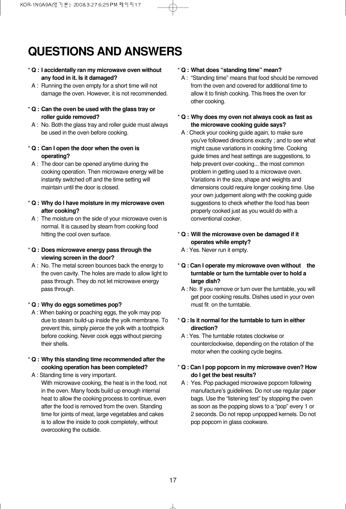 17QUESTIONS AND ANSWERS*Q : I accidentally ran my microwave oven withoutany food in it. Is it damaged?*A : Running the oven empty for a short time will notdamage the oven. However, it is not recommended.*Q : Can the oven be used with the glass tray orroller guide removed?*A : No. Both the glass tray and roller guide must alwaysbe used in the oven before cooking.*Q : Can I open the door when the oven isoperating?*A : The door can be opened anytime during thecooking operation. Then microwave energy will beinstantly switched off and the time setting willmaintain until the door is closed.*Q : Why do I have moisture in my microwave ovenafter cooking?*A : The moisture on the side of your microwave oven isnormal. It is caused by steam from cooking foodhitting the cool oven surface.*Q : Does microwave energy pass through theviewing screen in the door?*A : No. The metal screen bounces back the energy tothe oven cavity. The holes are made to allow light topass through. They do not let microwave energypass through.*Q : Why do eggs sometimes pop?*A : When baking or poaching eggs, the yolk may popdue to steam build-up inside the yolk membrane. Toprevent this, simply pierce the yolk with a toothpickbefore cooking. Never cook eggs without piercingtheir shells.*Q : Why this standing time recommended after thecooking operation has been completed?*A : Standing time is very important.With microwave cooking, the heat is in the food, notin the oven. Many foods build up enough internalheat to allow the cooking process to continue, evenafter the food is removed from the oven. Standingtime for joints of meat, large vegetables and cakesis to allow the inside to cook completely, withoutovercooking the outside.*Q : What does “standing time” mean?*A : “Standing time” means that food should be removedfrom the oven and covered for additional time toallow it to finish cooking. This frees the oven forother cooking.*Q : Why does my oven not always cook as fast asthe microwave cooking guide says?*A : Check your cooking guide again, to make sureyou’ve followed directions exactly ; and to see whatmight cause variations in cooking time. Cookingguide times and heat settings are suggestions, tohelp prevent over-cooking... the most commonproblem in getting used to a microwave oven.Variations in the size, shape and weights anddimensions could require longer cooking time. Useyour own judgement along with the cooking guidesuggestions to check whether the food has beenproperly cooked just as you would do with aconventional cooker.*Q : Will the microwave oven be damaged if itoperates while empty?*A : Yes. Never run it empty.*Q : Can I operate my microwave oven without    theturntable or turn the turntable over to hold alarge dish?*A : No. If you remove or turn over the turntable, you willget poor cooking results. Dishes used in your ovenmust fit  on the turntable.*Q : Is it normal for the turntable to turn in eitherdirection?*A : Yes. The turntable rotates clockwise orcounterclockwise, depending on the rotation of themotor when the cooking cycle begins.*Q : Can I pop popcorn in my microwave oven? Howdo I get the best results?*A : Yes. Pop packaged microwave popcorn followingmanufacture’s guidelines. Do not use regular paperbags. Use the “listening test” by stopping the ovenas soon as the popping slows to a “pop” every 1 or2 seconds. Do not repop unpopped kernels. Do notpop popcorn in glass cookware.