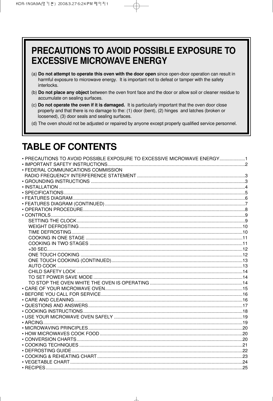 PRECAUTIONS TO AVOID POSSIBLE EXPOSURE TOEXCESSIVE MICROWAVE ENERGY(a) Do not attempt to operate this oven with the door open since open-door operation can result inharmful exposure to microwave energy.  It is important not to defeat or tamper with the safetyinterlocks.(b) Do not place any object between the oven front face and the door or allow soil or cleaner residue toaccumulate on sealing surfaces.(c) Do not operate the oven if it is damaged. It is particularly important that the oven door closeproperly and that there is no damage to the: (1) door (bent), (2) hinges  and latches (broken orloosened), (3) door seals and sealing surfaces.(d) The oven should not be adjusted or repaired by anyone except properly qualified service personnel.TABLE OF CONTENTS• PRECAUTIONS TO AVOID POSSIBLE EXPOSURE TO EXCESSIVE MICROWAVE ENERGY....................1• IMPORTANT SAFETY INSTRUCTIONS...........................................................................................................2• FEDERAL COMMUNICATIONS COMMISSION RADIO FREQUENCY INTERFERENCE STATEMENT ....................................................................................3• GROUNDING INSTRUCTIONS ........................................................................................................................3• INSTALLATION .................................................................................................................................................4• SPECIFICATIONS.............................................................................................................................................5• FEATURES DIAGRAM......................................................................................................................................6• FEATURES DIAGRAM (CONTINUED).............................................................................................................7• OPERATION PROCEDURE..............................................................................................................................8• CONTROLS.......................................................................................................................................................9SETTING THE CLOCK...................................................................................................................................9WEIGHT DEFROSTING...............................................................................................................................10TIME DEFROSTING.....................................................................................................................................10COOKING IN ONE STAGE ..........................................................................................................................11COOKING IN TWO STAGES .......................................................................................................................11+30 SEC........................................................................................................................................................12ONE TOUCH COOKING ..............................................................................................................................12ONE TOUCH COOKING (CONTINUED)......................................................................................................13AUTO COOK ................................................................................................................................................13CHILD SAFETY LOCK .................................................................................................................................14TO SET POWER SAVE MODE....................................................................................................................14TO STOP THE OVEN WHITE THE OVEN IS OPERATING ........................................................................14• CARE OF YOUR MICROWAVE OVEN...........................................................................................................15• BEFORE YOU CALL FOR SERVICE..............................................................................................................16• CARE AND CLEANING...................................................................................................................................16• QUESTIONS AND ANSWERS........................................................................................................................17• COOKING INSTRUCTIONS............................................................................................................................18• USE YOUR MICROWAVE OVEN SAFELY ....................................................................................................19• ARCING...........................................................................................................................................................19• MICROWAVING PRINCIPLES........................................................................................................................20• HOW MICROWAVES COOK FOOD...............................................................................................................20• CONVERSION CHARTS.................................................................................................................................20• COOKING TECHNIQUES ...............................................................................................................................21• DEFROSTING GUIDE.....................................................................................................................................22• COOKING &amp; REHEATING CHART.................................................................................................................23• VEGETABLE CHART......................................................................................................................................24• RECIPES.........................................................................................................................................................25