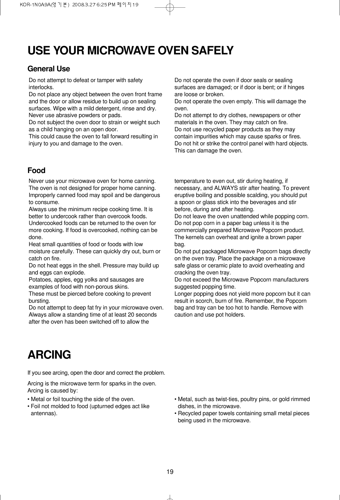 19USE YOUR MICROWAVE OVEN SAFELYGeneral UseFoodARCINGIf you see arcing, open the door and correct the problem.Arcing is the microwave term for sparks in the oven.Arcing is caused by:• Metal or foil touching the side of the oven.• Foil not molded to food (upturned edges act likeantennas).• Metal, such as twist-ties, poultry pins, or gold rimmeddishes, in the microwave.• Recycled paper towels containing small metal piecesbeing used in the microwave.Do not attempt to defeat or tamper with safetyinterlocks.Do not place any object between the oven front frameand the door or allow residue to build up on sealingsurfaces. Wipe with a mild detergent, rinse and dry.Never use abrasive powders or pads.Do not subject the oven door to strain or weight suchas a child hanging on an open door.This could cause the oven to fall forward resulting ininjury to you and damage to the oven.Do not operate the oven if door seals or sealingsurfaces are damaged; or if door is bent; or if hingesare loose or broken.Do not operate the oven empty. This will damage theoven.Do not attempt to dry clothes, newspapers or othermaterials in the oven. They may catch on fire.Do not use recycled paper products as they maycontain impurities which may cause sparks or fires.Do not hit or strike the control panel with hard objects.This can damage the oven.Never use your microwave oven for home canning.The oven is not designed for proper home canning.Improperly canned food may spoil and be dangerousto consume.Always use the minimum recipe cooking time. It isbetter to undercook rather than overcook foods. Undercooked foods can be returned to the oven formore cooking. If food is overcooked, nothing can bedone.Heat small quantities of food or foods with lowmoisture carefully. These can quickly dry out, burn orcatch on fire.Do not heat eggs in the shell. Pressure may build upand eggs can explode.Potatoes, apples, egg yolks and sausages areexamples of food with non-porous skins.These must be pierced before cooking to preventbursting.Do not attempt to deep fat fry in your microwave oven.Always allow a standing time of at least 20 secondsafter the oven has been switched off to allow thetemperature to even out, stir during heating, ifnecessary, and ALWAYS stir after heating. To preventeruptive boiling and possible scalding, you should puta spoon or glass stick into the beverages and stirbefore, during and after heating.Do not leave the oven unattended while popping corn.Do not pop corn in a paper bag unless it is thecommercially prepared Microwave Popcorn product.The kernels can overheat and ignite a brown paperbag.Do not put packaged Microwave Popcorn bags directlyon the oven tray. Place the package on a microwavesafe glass or ceramic plate to avoid overheating andcracking the oven tray.Do not exceed the Microwave Popcorn manufacturerssuggested popping time. Longer popping does not yield more popcorn but it canresult in scorch, burn of fire. Remember, the Popcornbag and tray can be too hot to handle. Remove withcaution and use pot holders.