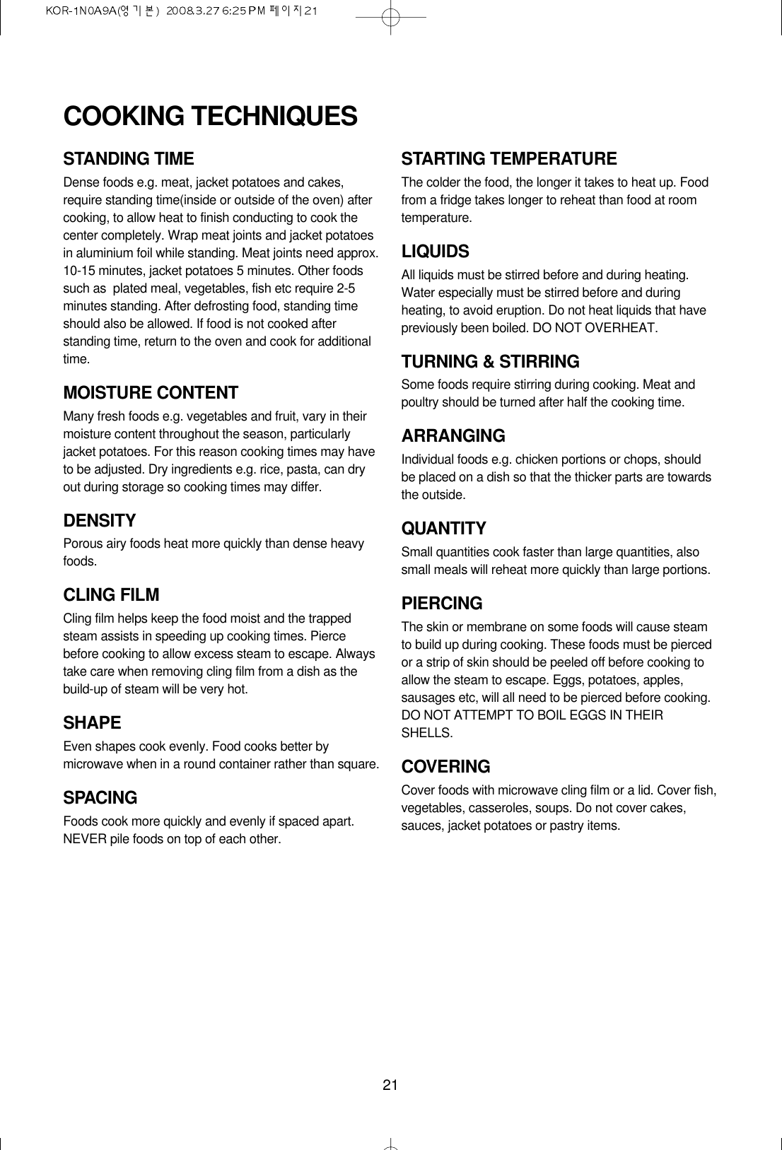 21STANDING TIMEDense foods e.g. meat, jacket potatoes and cakes,require standing time(inside or outside of the oven) aftercooking, to allow heat to finish conducting to cook thecenter completely. Wrap meat joints and jacket potatoesin aluminium foil while standing. Meat joints need approx.10-15 minutes, jacket potatoes 5 minutes. Other foodssuch as  plated meal, vegetables, fish etc require 2-5minutes standing. After defrosting food, standing timeshould also be allowed. If food is not cooked afterstanding time, return to the oven and cook for additionaltime.MOISTURE CONTENTMany fresh foods e.g. vegetables and fruit, vary in theirmoisture content throughout the season, particularlyjacket potatoes. For this reason cooking times may haveto be adjusted. Dry ingredients e.g. rice, pasta, can dryout during storage so cooking times may differ.DENSITYPorous airy foods heat more quickly than dense heavyfoods.CLING FILMCling film helps keep the food moist and the trappedsteam assists in speeding up cooking times. Piercebefore cooking to allow excess steam to escape. Alwaystake care when removing cling film from a dish as thebuild-up of steam will be very hot.SHAPEEven shapes cook evenly. Food cooks better bymicrowave when in a round container rather than square.SPACINGFoods cook more quickly and evenly if spaced apart.NEVER pile foods on top of each other.STARTING TEMPERATUREThe colder the food, the longer it takes to heat up. Foodfrom a fridge takes longer to reheat than food at roomtemperature.LIQUIDSAll liquids must be stirred before and during heating.Water especially must be stirred before and duringheating, to avoid eruption. Do not heat liquids that havepreviously been boiled. DO NOT OVERHEAT.TURNING &amp; STIRRINGSome foods require stirring during cooking. Meat andpoultry should be turned after half the cooking time.ARRANGINGIndividual foods e.g. chicken portions or chops, shouldbe placed on a dish so that the thicker parts are towardsthe outside.QUANTITYSmall quantities cook faster than large quantities, alsosmall meals will reheat more quickly than large portions.PIERCINGThe skin or membrane on some foods will cause steamto build up during cooking. These foods must be piercedor a strip of skin should be peeled off before cooking toallow the steam to escape. Eggs, potatoes, apples,sausages etc, will all need to be pierced before cooking.DO NOT ATTEMPT TO BOIL EGGS IN THEIRSHELLS.COVERINGCover foods with microwave cling film or a lid. Cover fish,vegetables, casseroles, soups. Do not cover cakes,sauces, jacket potatoes or pastry items.COOKING TECHNIQUES