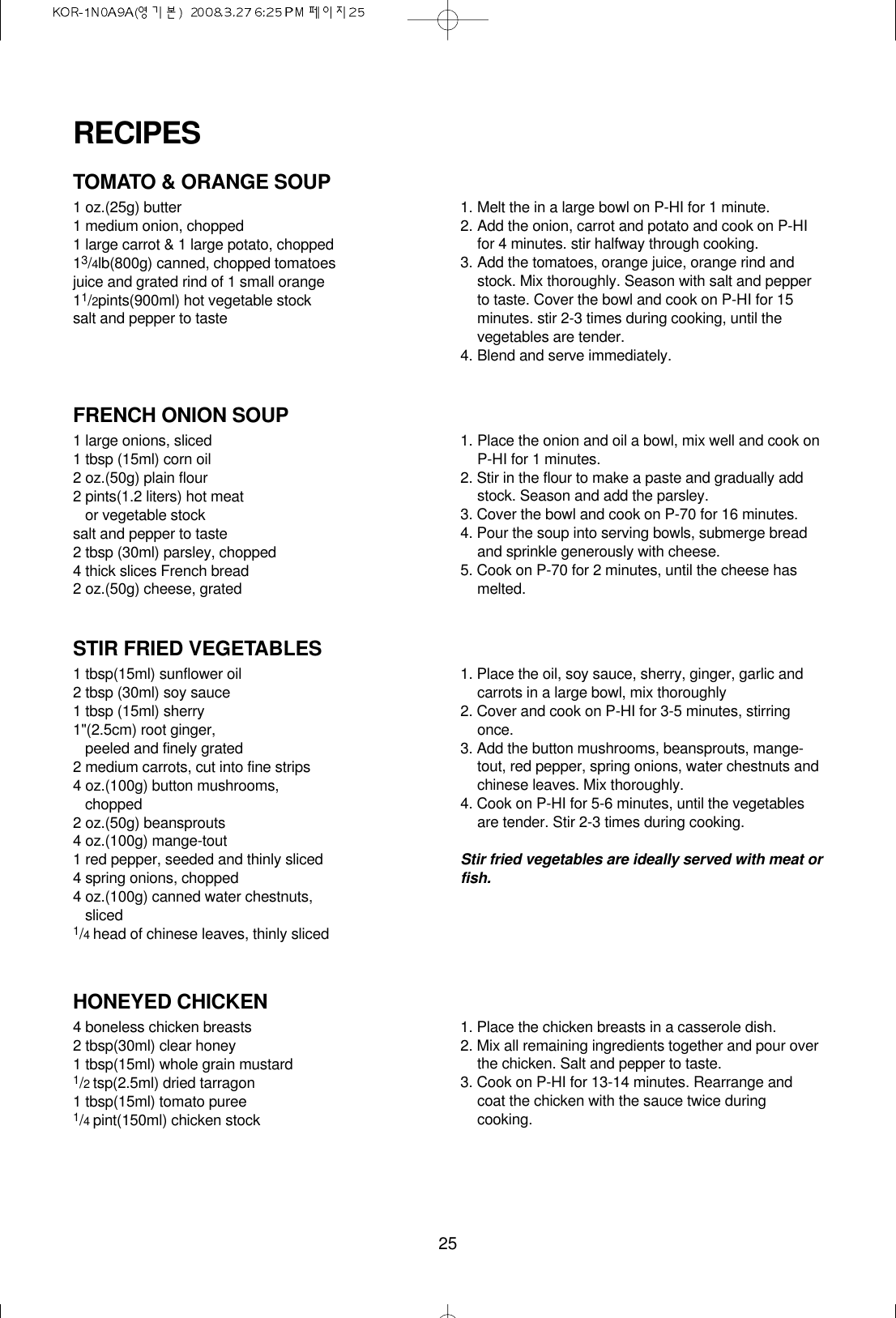25TOMATO &amp; ORANGE SOUP1 oz.(25g) butter1 medium onion, chopped1 large carrot &amp; 1 large potato, chopped13/4lb(800g) canned, chopped tomatoesjuice and grated rind of 1 small orange11/2pints(900ml) hot vegetable stocksalt and pepper to taste1. Melt the in a large bowl on P-HI for 1 minute.2. Add the onion, carrot and potato and cook on P-HIfor 4 minutes. stir halfway through cooking.3. Add the tomatoes, orange juice, orange rind andstock. Mix thoroughly. Season with salt and pepperto taste. Cover the bowl and cook on P-HI for 15minutes. stir 2-3 times during cooking, until thevegetables are tender.4. Blend and serve immediately.FRENCH ONION SOUP1 large onions, sliced1 tbsp (15ml) corn oil2 oz.(50g) plain flour2 pints(1.2 liters) hot meat or vegetable stocksalt and pepper to taste2 tbsp (30ml) parsley, chopped4 thick slices French bread2 oz.(50g) cheese, grated1. Place the onion and oil a bowl, mix well and cook onP-HI for 1 minutes.2. Stir in the flour to make a paste and gradually addstock. Season and add the parsley.3. Cover the bowl and cook on P-70 for 16 minutes.4. Pour the soup into serving bowls, submerge breadand sprinkle generously with cheese.5. Cook on P-70 for 2 minutes, until the cheese hasmelted.STIR FRIED VEGETABLES1 tbsp(15ml) sunflower oil2 tbsp (30ml) soy sauce1 tbsp (15ml) sherry1&quot;(2.5cm) root ginger, peeled and finely grated 2 medium carrots, cut into fine strips4 oz.(100g) button mushrooms,chopped2 oz.(50g) beansprouts4 oz.(100g) mange-tout1 red pepper, seeded and thinly sliced4 spring onions, chopped4 oz.(100g) canned water chestnuts,sliced1/4head of chinese leaves, thinly sliced1. Place the oil, soy sauce, sherry, ginger, garlic andcarrots in a large bowl, mix thoroughly2. Cover and cook on P-HI for 3-5 minutes, stirringonce.3. Add the button mushrooms, beansprouts, mange-tout, red pepper, spring onions, water chestnuts andchinese leaves. Mix thoroughly.4. Cook on P-HI for 5-6 minutes, until the vegetablesare tender. Stir 2-3 times during cooking.Stir fried vegetables are ideally served with meat orfish.HONEYED CHICKEN4 boneless chicken breasts2 tbsp(30ml) clear honey1 tbsp(15ml) whole grain mustard1/2tsp(2.5ml) dried tarragon1 tbsp(15ml) tomato puree1/4pint(150ml) chicken stock1. Place the chicken breasts in a casserole dish.2. Mix all remaining ingredients together and pour overthe chicken. Salt and pepper to taste.3. Cook on P-HI for 13-14 minutes. Rearrange andcoat the chicken with the sauce twice duringcooking.RECIPES