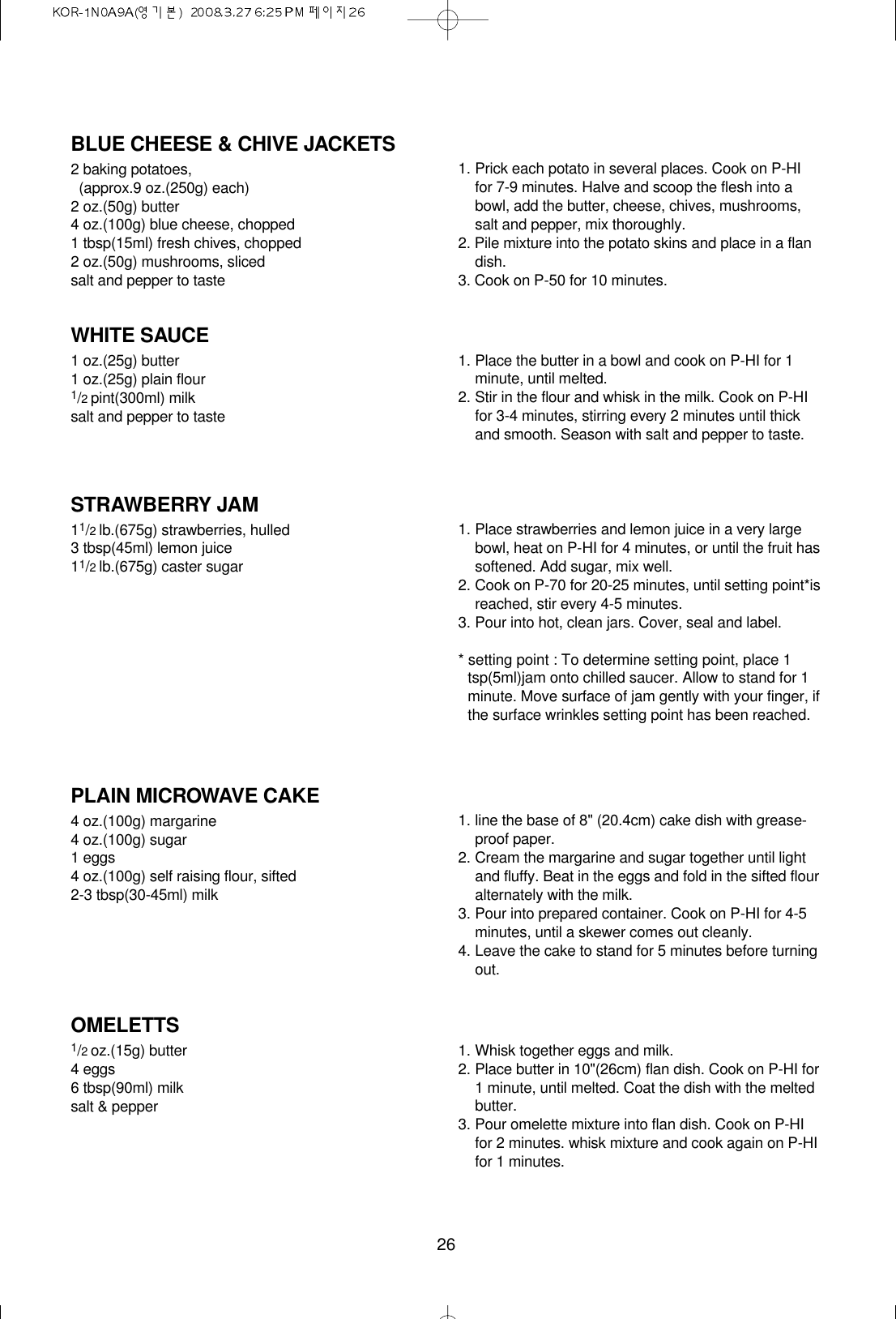 26BLUE CHEESE &amp; CHIVE JACKETS2 baking potatoes, (approx.9 oz.(250g) each)2 oz.(50g) butter4 oz.(100g) blue cheese, chopped1 tbsp(15ml) fresh chives, chopped2 oz.(50g) mushrooms, slicedsalt and pepper to taste1. Prick each potato in several places. Cook on P-HIfor 7-9 minutes. Halve and scoop the flesh into abowl, add the butter, cheese, chives, mushrooms,salt and pepper, mix thoroughly.2. Pile mixture into the potato skins and place in a flandish.3. Cook on P-50 for 10 minutes.WHITE SAUCE1 oz.(25g) butter1 oz.(25g) plain flour1/2pint(300ml) milksalt and pepper to taste1. Place the butter in a bowl and cook on P-HI for 1minute, until melted.2. Stir in the flour and whisk in the milk. Cook on P-HIfor 3-4 minutes, stirring every 2 minutes until thickand smooth. Season with salt and pepper to taste.STRAWBERRY JAM11/2lb.(675g) strawberries, hulled3 tbsp(45ml) lemon juice11/2lb.(675g) caster sugar1. Place strawberries and lemon juice in a very largebowl, heat on P-HI for 4 minutes, or until the fruit hassoftened. Add sugar, mix well.2. Cook on P-70 for 20-25 minutes, until setting point*isreached, stir every 4-5 minutes.3. Pour into hot, clean jars. Cover, seal and label.* setting point : To determine setting point, place 1tsp(5ml)jam onto chilled saucer. Allow to stand for 1minute. Move surface of jam gently with your finger, ifthe surface wrinkles setting point has been reached.PLAIN MICROWAVE CAKE4 oz.(100g) margarine4 oz.(100g) sugar1 eggs4 oz.(100g) self raising flour, sifted2-3 tbsp(30-45ml) milk1. line the base of 8&quot; (20.4cm) cake dish with grease-proof paper.2. Cream the margarine and sugar together until lightand fluffy. Beat in the eggs and fold in the sifted flouralternately with the milk.3. Pour into prepared container. Cook on P-HI for 4-5minutes, until a skewer comes out cleanly.4. Leave the cake to stand for 5 minutes before turningout.OMELETTS1/2oz.(15g) butter4 eggs6 tbsp(90ml) milksalt &amp; pepper1. Whisk together eggs and milk. 2. Place butter in 10&quot;(26cm) flan dish. Cook on P-HI for1 minute, until melted. Coat the dish with the meltedbutter.3. Pour omelette mixture into flan dish. Cook on P-HIfor 2 minutes. whisk mixture and cook again on P-HIfor 1 minutes.