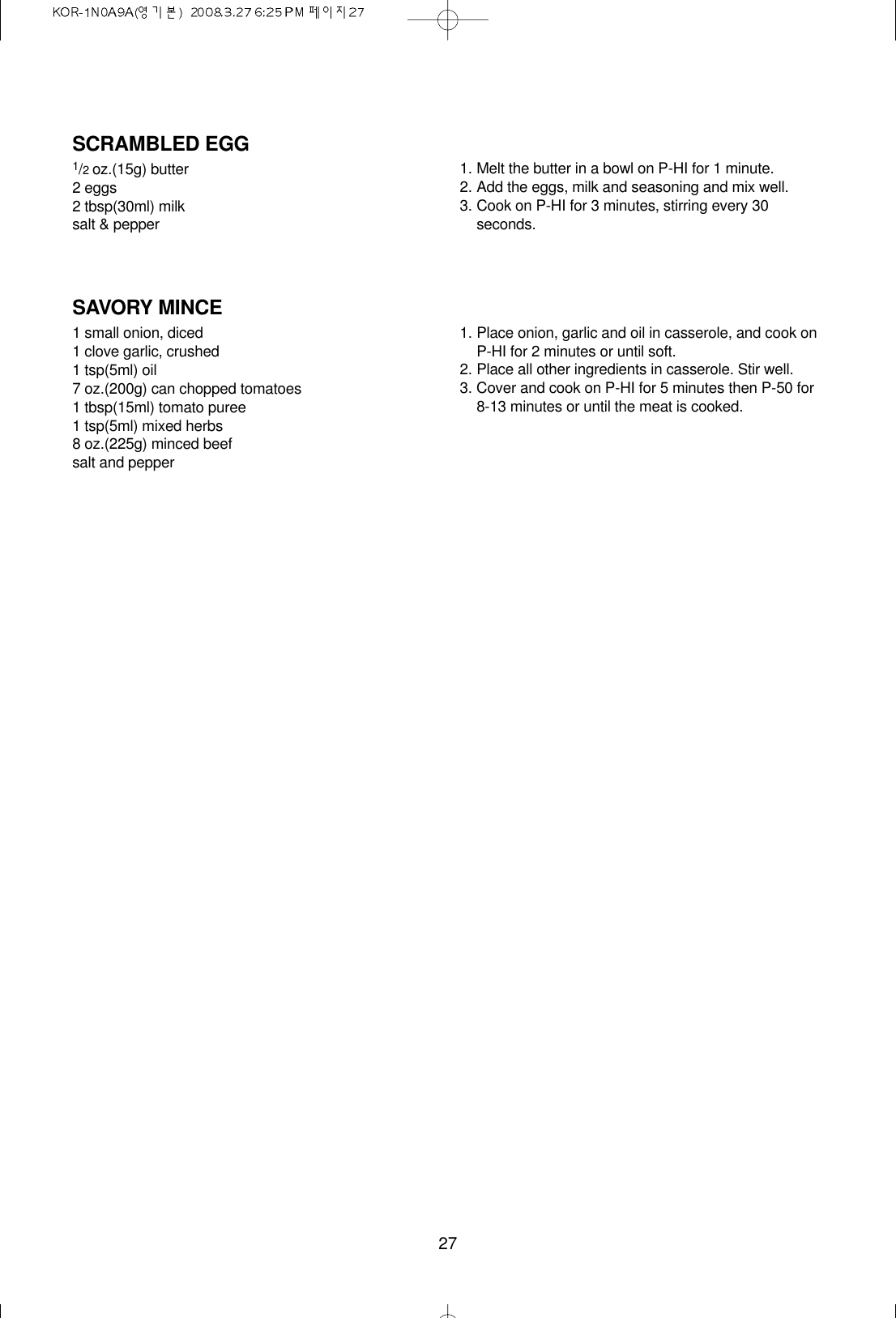 27SCRAMBLED EGG1/2oz.(15g) butter2 eggs2 tbsp(30ml) milksalt &amp; pepper1. Melt the butter in a bowl on P-HI for 1 minute.2. Add the eggs, milk and seasoning and mix well.3. Cook on P-HI for 3 minutes, stirring every 30seconds.SAVORY MINCE1 small onion, diced1 clove garlic, crushed1 tsp(5ml) oil7 oz.(200g) can chopped tomatoes1 tbsp(15ml) tomato puree1 tsp(5ml) mixed herbs8 oz.(225g) minced beefsalt and pepper1. Place onion, garlic and oil in casserole, and cook onP-HI for 2 minutes or until soft.2. Place all other ingredients in casserole. Stir well.3. Cover and cook on P-HI for 5 minutes then P-50 for 8-13 minutes or until the meat is cooked.