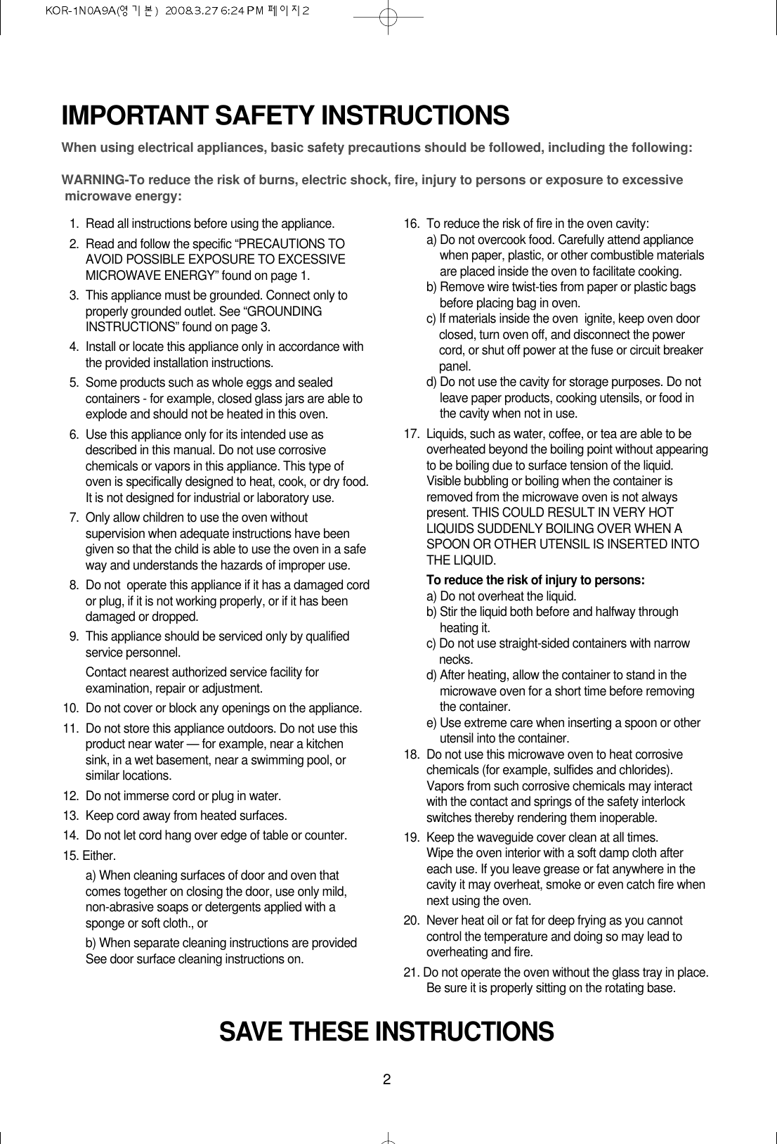 2IMPORTANT SAFETY INSTRUCTIONSWhen using electrical appliances, basic safety precautions should be followed, including the following:WARNING-To reduce the risk of burns, electric shock, fire, injury to persons or exposure to excessive microwave energy:11. Read all instructions before using the appliance.12. Read and follow the specific “PRECAUTIONS TOAVOID POSSIBLE EXPOSURE TO EXCESSIVEMICROWAVE ENERGY” found on page 1.13. This appliance must be grounded. Connect only toproperly grounded outlet. See “GROUNDINGINSTRUCTIONS” found on page 3.14. Install or locate this appliance only in accordance withthe provided installation instructions.15. Some products such as whole eggs and sealedcontainers - for example, closed glass jars are able toexplode and should not be heated in this oven.16. Use this appliance only for its intended use asdescribed in this manual. Do not use corrosivechemicals or vapors in this appliance. This type ofoven is specifically designed to heat, cook, or dry food.It is not designed for industrial or laboratory use.17. Only allow children to use the oven withoutsupervision when adequate instructions have beengiven so that the child is able to use the oven in a safeway and understands the hazards of improper use. 18. Do not  operate this appliance if it has a damaged cordor plug, if it is not working properly, or if it has beendamaged or dropped.19. This appliance should be serviced only by qualifiedservice personnel. Contact nearest authorized service facility forexamination, repair or adjustment.10. Do not cover or block any openings on the appliance. 11. Do not store this appliance outdoors. Do not use thisproduct near water — for example, near a kitchensink, in a wet basement, near a swimming pool, orsimilar locations.12. Do not immerse cord or plug in water.13. Keep cord away from heated surfaces.14. Do not let cord hang over edge of table or counter.15. Either.a) When cleaning surfaces of door and oven thatcomes together on closing the door, use only mild,non-abrasive soaps or detergents applied with asponge or soft cloth., orb) When separate cleaning instructions are providedSee door surface cleaning instructions on.16. To reduce the risk of fire in the oven cavity:a) Do not overcook food. Carefully attend appliancewhen paper, plastic, or other combustible materialsare placed inside the oven to facilitate cooking.b) Remove wire twist-ties from paper or plastic bagsbefore placing bag in oven.c) If materials inside the oven  ignite, keep oven doorclosed, turn oven off, and disconnect the powercord, or shut off power at the fuse or circuit breakerpanel.d) Do not use the cavity for storage purposes. Do notleave paper products, cooking utensils, or food inthe cavity when not in use.17.  Liquids, such as water, coffee, or tea are able to beoverheated beyond the boiling point without appearingto be boiling due to surface tension of the liquid.Visible bubbling or boiling when the container isremoved from the microwave oven is not alwayspresent. THIS COULD RESULT IN VERY HOTLIQUIDS SUDDENLY BOILING OVER WHEN ASPOON OR OTHER UTENSIL IS INSERTED INTOTHE LIQUID. To reduce the risk of injury to persons:a) Do not overheat the liquid.b) Stir the liquid both before and halfway throughheating it.c) Do not use straight-sided containers with narrownecks.d) After heating, allow the container to stand in themicrowave oven for a short time before removingthe container.e) Use extreme care when inserting a spoon or otherutensil into the container.18. Do not use this microwave oven to heat corrosivechemicals (for example, sulfides and chlorides).Vapors from such corrosive chemicals may interactwith the contact and springs of the safety interlockswitches thereby rendering them inoperable.19. Keep the waveguide cover clean at all times.Wipe the oven interior with a soft damp cloth aftereach use. If you leave grease or fat anywhere in thecavity it may overheat, smoke or even catch fire whennext using the oven.20.  Never heat oil or fat for deep frying as you cannotcontrol the temperature and doing so may lead tooverheating and fire.21. Do not operate the oven without the glass tray in place.Be sure it is properly sitting on the rotating base.SAVE THESE INSTRUCTIONS