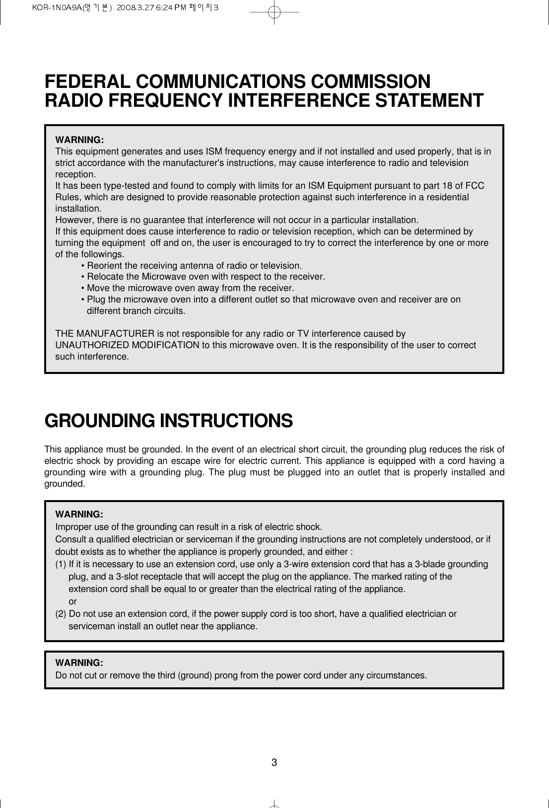 3FEDERAL COMMUNICATIONS COMMISSION RADIO FREQUENCY INTERFERENCE STATEMENTGROUNDING INSTRUCTIONSThis appliance must be grounded. In the event of an electrical short circuit, the grounding plug reduces the risk ofelectric shock by providing an escape wire for electric current. This appliance is equipped with a cord having agrounding wire with a grounding plug. The plug must be plugged into an outlet that is properly installed andgrounded.WARNING:This equipment generates and uses ISM frequency energy and if not installed and used properly, that is instrict accordance with the manufacturer&apos;s instructions, may cause interference to radio and televisionreception.It has been type-tested and found to comply with limits for an ISM Equipment pursuant to part 18 of FCCRules, which are designed to provide reasonable protection against such interference in a residentialinstallation.However, there is no guarantee that interference will not occur in a particular installation. If this equipment does cause interference to radio or television reception, which can be determined byturning the equipment  off and on, the user is encouraged to try to correct the interference by one or moreof the followings.• Reorient the receiving antenna of radio or television.• Relocate the Microwave oven with respect to the receiver.• Move the microwave oven away from the receiver.• Plug the microwave oven into a different outlet so that microwave oven and receiver are ondifferent branch circuits. THE MANUFACTURER is not responsible for any radio or TV interference caused by UNAUTHORIZED MODIFICATION to this microwave oven. It is the responsibility of the user to correctsuch interference.WARNING:Improper use of the grounding can result in a risk of electric shock.Consult a qualified electrician or serviceman if the grounding instructions are not completely understood, or ifdoubt exists as to whether the appliance is properly grounded, and either :(1) If it is necessary to use an extension cord, use only a 3-wire extension cord that has a 3-blade groundingplug, and a 3-slot receptacle that will accept the plug on the appliance. The marked rating of theextension cord shall be equal to or greater than the electrical rating of the appliance.or(2) Do not use an extension cord, if the power supply cord is too short, have a qualified electrician orserviceman install an outlet near the appliance.WARNING:Do not cut or remove the third (ground) prong from the power cord under any circumstances.