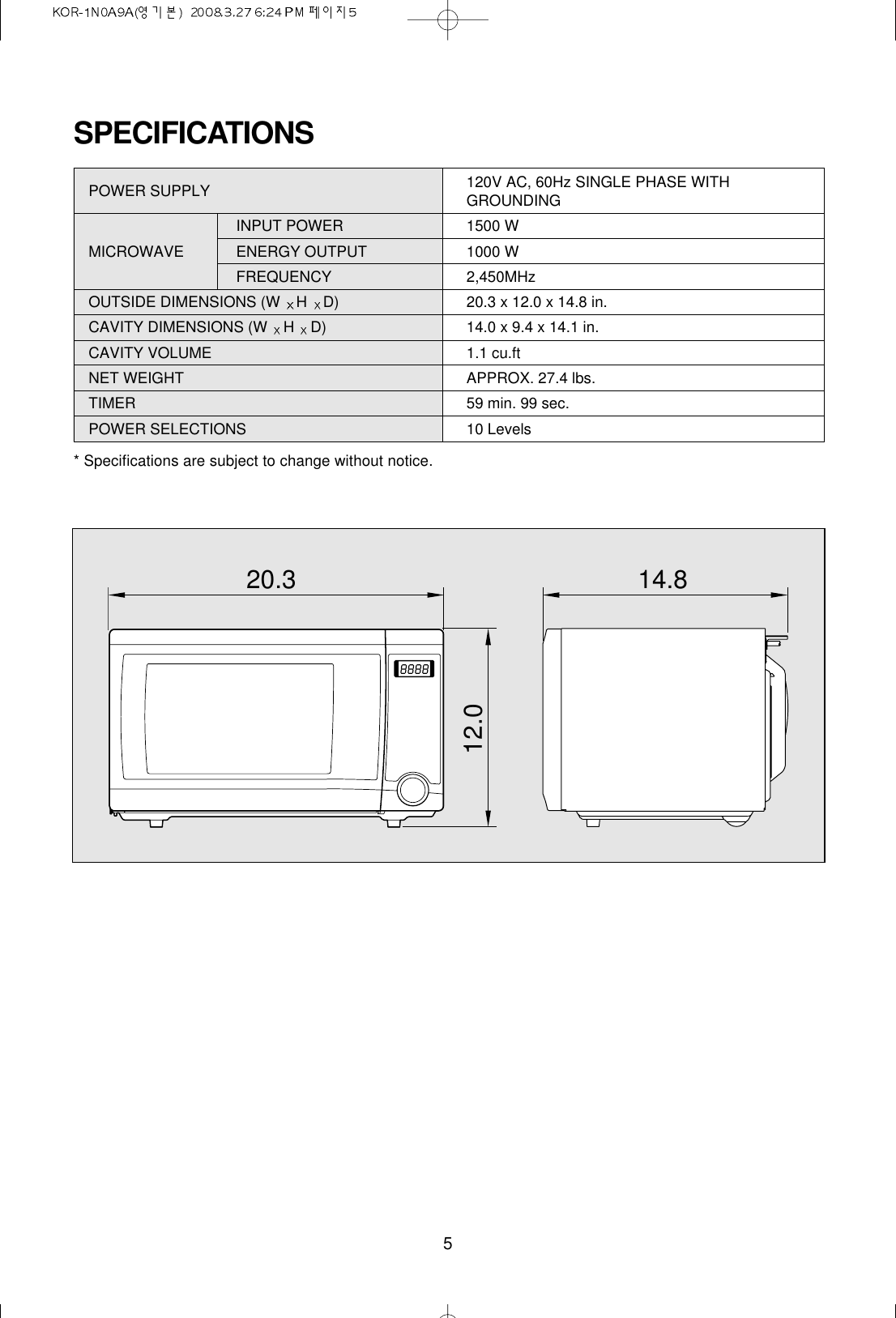 5SPECIFICATIONSPOWER SUPPLY  120V AC, 60Hz SINGLE PHASE WITHGROUNDINGINPUT POWER 1500 WMICROWAVE  ENERGY OUTPUT  1000 WFREQUENCY 2,450MHzOUTSIDE DIMENSIONS (W  HD) 20.3 x 12.0 x 14.8 in.CAVITY DIMENSIONS (W  HD) 14.0 x 9.4 x 14.1 in.CAVITY VOLUME 1.1 cu.ftNET WEIGHT APPROX. 27.4 lbs.TIMER 59 min. 99 sec.POWER SELECTIONS 10 Levels* Specifications are subject to change without notice.20.3 14.812.0