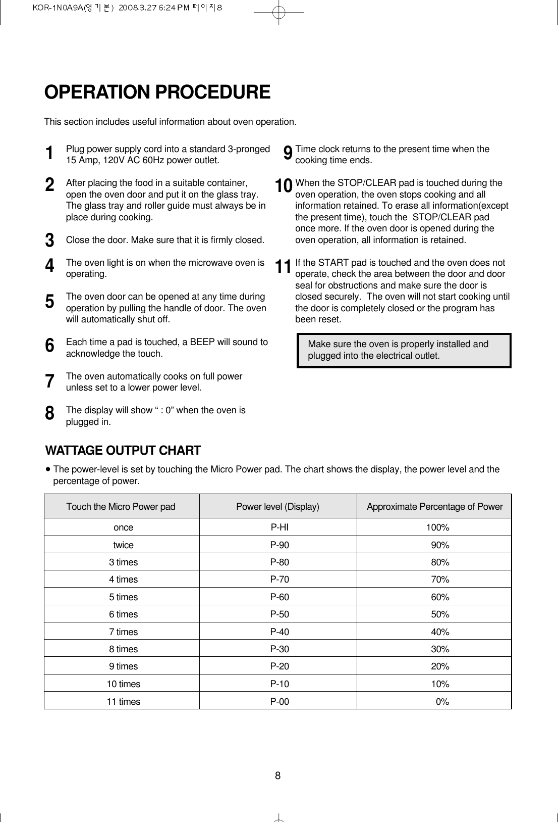 8Plug power supply cord into a standard 3-pronged15 Amp, 120V AC 60Hz power outlet.After placing the food in a suitable container,open the oven door and put it on the glass tray. The glass tray and roller guide must always be inplace during cooking.Close the door. Make sure that it is firmly closed.The oven light is on when the microwave oven isoperating.The oven door can be opened at any time duringoperation by pulling the handle of door. The ovenwill automatically shut off.Each time a pad is touched, a BEEP will sound toacknowledge the touch.The oven automatically cooks on full powerunless set to a lower power level.The display will show “ : 0” when the oven isplugged in.Time clock returns to the present time when thecooking time ends.When the STOP/CLEAR pad is touched during theoven operation, the oven stops cooking and allinformation retained. To erase all information(exceptthe present time), touch the  STOP/CLEAR padonce more. If the oven door is opened during theoven operation, all information is retained.If the START pad is touched and the oven does notoperate, check the area between the door and doorseal for obstructions and make sure the door isclosed securely.  The oven will not start cooking untilthe door is completely closed or the program hasbeen reset.OPERATION PROCEDUREThis section includes useful information about oven operation.12345678191011Make sure the oven is properly installed andplugged into the electrical outlet.WATTAGE OUTPUT CHART•The power-level is set by touching the Micro Power pad. The chart shows the display, the power level and thepercentage of power.Touch the Micro Power pad Power level (Display) Approximate Percentage of Poweronce P-HI 100%twice P-90 90%3 times P-80 80%4 times P-70 70%5 times P-60 60%6 times P-50 50%7 times P-40 40%8 times P-30 30%9 times P-20 20%10 times P-10 10%11 times P-00 0%