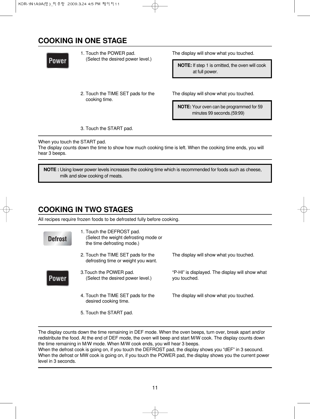 11COOKING IN TWO STAGESAll recipes require frozen foods to be defrosted fully before cooking.The display counts down the time remaining in DEF mode. When the oven beeps, turn over, break apart and/orredistribute the food. At the end of DEF mode, the oven will beep and start M/W cook. The display counts downthe time remaining in M/W mode. When M/W cook ends, you will hear 3 beeps.When the defrost cook is going on, if you touch the DEFROST pad, the display shows you “dEF” in 3 secound.When the defrost or MW cook is going on, if you touch the POWER pad, the display shows you the current powerlevel in 3 seconds.1. Touch the DEFROST pad.(Select the weight defrosting mode orthe time defrosting mode.)2. Touch the TIME SET pads for thedefrosting time or weight you want.3.Touch the POWER pad.(Select the desired power level.)4. Touch the TIME SET pads for thedesired cooking time.5. Touch the START pad.The display will show what you touched.“P-HI” is displayed. The display will show whatyou touched.The display will show what you touched.COOKING IN ONE STAGE1. Touch the POWER pad.(Select the desired power level.)2. Touch the TIME SET pads for thecooking time.3. Touch the START pad.The display will show what you touched.The display will show what you touched.NOTE : Using lower power levels increases the cooking time which is recommended for foods such as cheese,milk and slow cooking of meats.NOTE: If step 1 is omitted, the oven will cookat full power.NOTE: Your oven can be programmed for 59minutes 99 seconds.(59:99)When you touch the START pad. The display counts down the time to show how much cooking time is left. When the cooking time ends, you willhear 3 beeps.