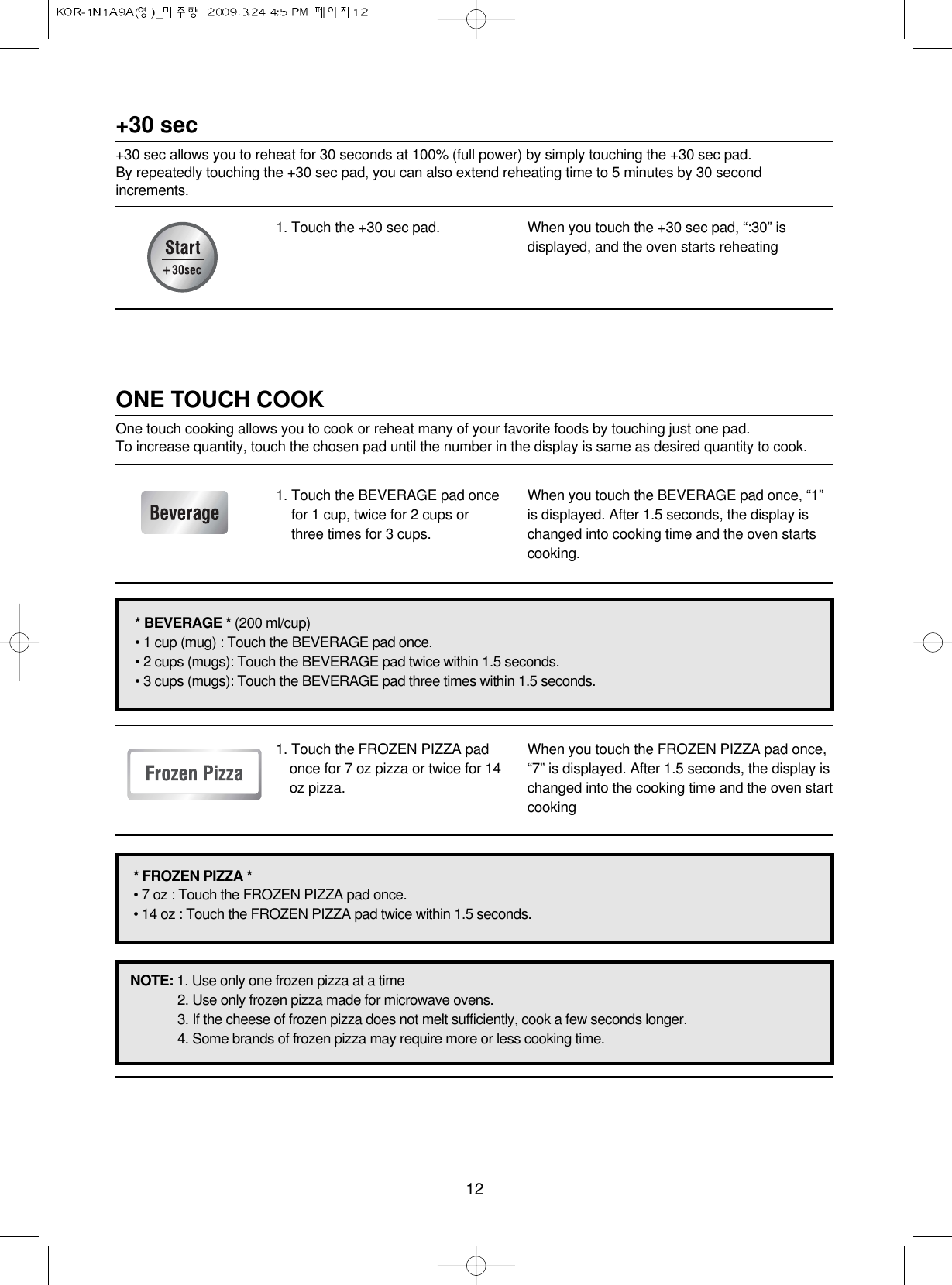 121. Touch the +30 sec pad. When you touch the +30 sec pad, “:30” isdisplayed, and the oven starts reheating+30 sec+30 sec allows you to reheat for 30 seconds at 100% (full power) by simply touching the +30 sec pad. By repeatedly touching the +30 sec pad, you can also extend reheating time to 5 minutes by 30 secondincrements.1. Touch the BEVERAGE pad oncefor 1 cup, twice for 2 cups orthree times for 3 cups.When you touch the BEVERAGE pad once, “1”is displayed. After 1.5 seconds, the display ischanged into cooking time and the oven startscooking.1. Touch the FROZEN PIZZA padonce for 7 oz pizza or twice for 14oz pizza.When you touch the FROZEN PIZZA pad once,“7” is displayed. After 1.5 seconds, the display ischanged into the cooking time and the oven startcookingONE TOUCH COOKOne touch cooking allows you to cook or reheat many of your favorite foods by touching just one pad.To increase quantity, touch the chosen pad until the number in the display is same as desired quantity to cook.* BEVERAGE * (200 ml/cup)• 1 cup (mug) : Touch the BEVERAGE pad once.• 2 cups (mugs): Touch the BEVERAGE pad twice within 1.5 seconds.• 3 cups (mugs): Touch the BEVERAGE pad three times within 1.5 seconds.* FROZEN PIZZA *• 7 oz : Touch the FROZEN PIZZA pad once.• 14 oz : Touch the FROZEN PIZZA pad twice within 1.5 seconds.NOTE: 1. Use only one frozen pizza at a time2. Use only frozen pizza made for microwave ovens.3. If the cheese of frozen pizza does not melt sufficiently, cook a few seconds longer.4. Some brands of frozen pizza may require more or less cooking time.