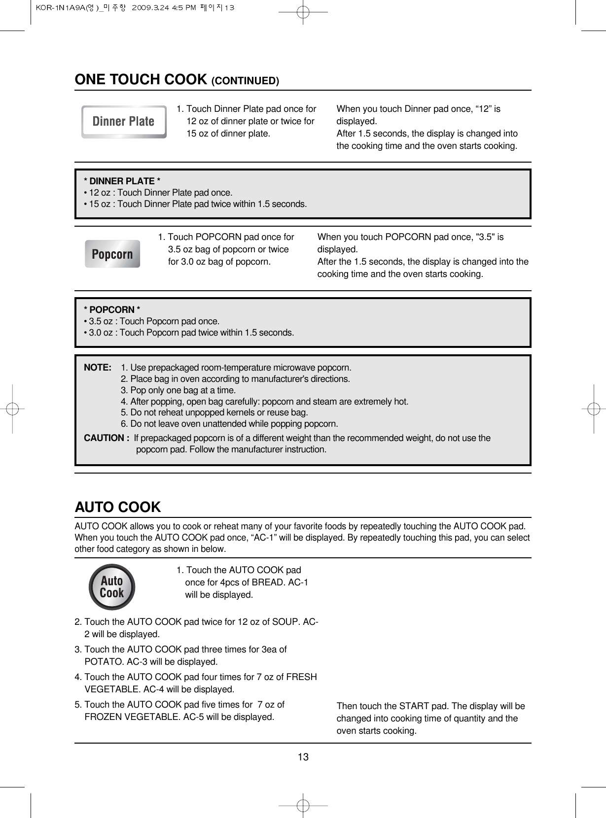 131. Touch POPCORN pad once for3.5 oz bag of popcorn or twicefor 3.0 oz bag of popcorn.When you touch POPCORN pad once, &quot;3.5&quot; isdisplayed.After the 1.5 seconds, the display is changed into thecooking time and the oven starts cooking.NOTE: 1. Use prepackaged room-temperature microwave popcorn.2. Place bag in oven according to manufacturer&apos;s directions.3. Pop only one bag at a time.4. After popping, open bag carefully: popcorn and steam are extremely hot.5. Do not reheat unpopped kernels or reuse bag.6. Do not leave oven unattended while popping popcorn.CAUTION :  If prepackaged popcorn is of a different weight than the recommended weight, do not use thepopcorn pad. Follow the manufacturer instruction.1. Touch Dinner Plate pad once for12 oz of dinner plate or twice for15 oz of dinner plate.When you touch Dinner pad once, “12” isdisplayed.After 1.5 seconds, the display is changed intothe cooking time and the oven starts cooking.ONE TOUCH COOK (CONTINUED)* DINNER PLATE * • 12 oz : Touch Dinner Plate pad once.• 15 oz : Touch Dinner Plate pad twice within 1.5 seconds.* POPCORN * • 3.5 oz : Touch Popcorn pad once.• 3.0 oz : Touch Popcorn pad twice within 1.5 seconds.1. Touch the AUTO COOK padonce for 4pcs of BREAD. AC-1will be displayed.AUTO COOKAUTO COOK allows you to cook or reheat many of your favorite foods by repeatedly touching the AUTO COOK pad.When you touch the AUTO COOK pad once, “AC-1” will be displayed. By repeatedly touching this pad, you can selectother food category as shown in below.2. Touch the AUTO COOK pad twice for 12 oz of SOUP. AC-2 will be displayed.3. Touch the AUTO COOK pad three times for 3ea ofPOTATO. AC-3 will be displayed.4. Touch the AUTO COOK pad four times for 7 oz of FRESHVEGETABLE. AC-4 will be displayed.5. Touch the AUTO COOK pad five times for  7 oz ofFROZEN VEGETABLE. AC-5 will be displayed. Then touch the START pad. The display will bechanged into cooking time of quantity and theoven starts cooking.