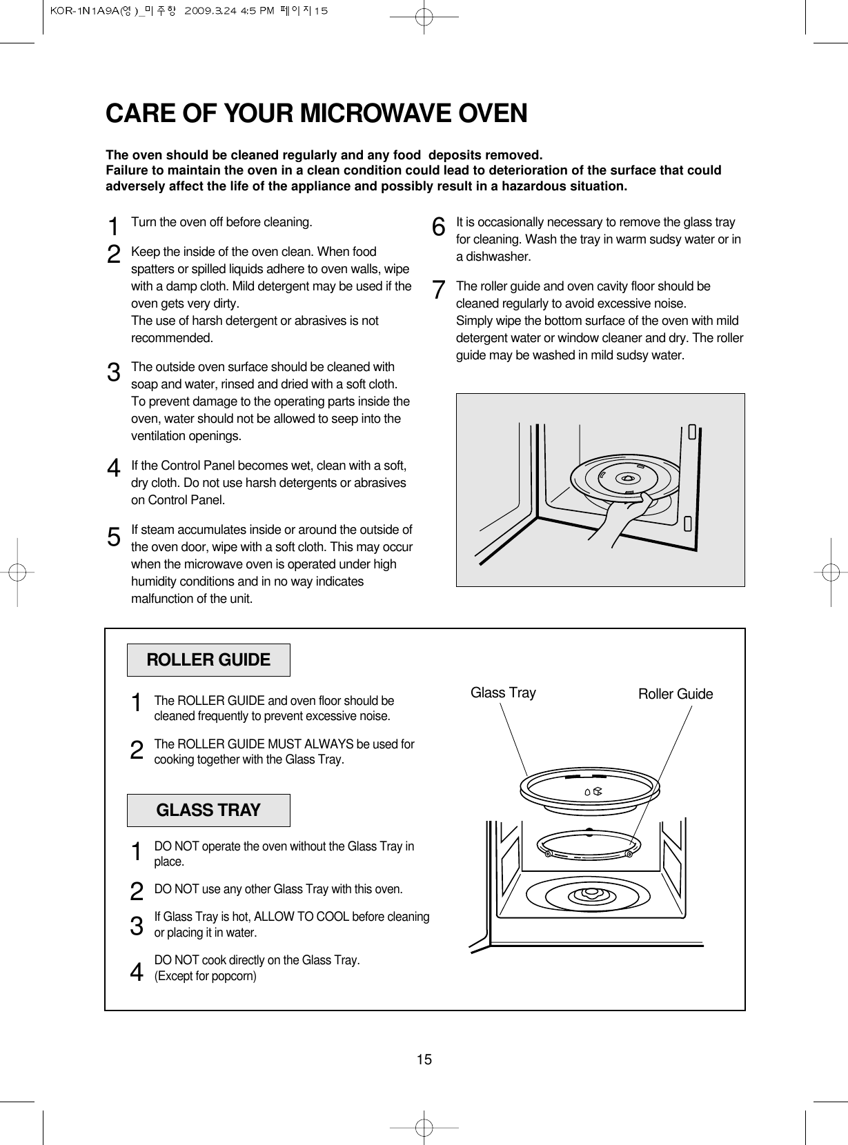 15CARE OF YOUR MICROWAVE OVENTurn the oven off before cleaning.Keep the inside of the oven clean. When foodspatters or spilled liquids adhere to oven walls, wipewith a damp cloth. Mild detergent may be used if theoven gets very dirty. The use of harsh detergent or abrasives is notrecommended.The outside oven surface should be cleaned withsoap and water, rinsed and dried with a soft cloth.To prevent damage to the operating parts inside theoven, water should not be allowed to seep into theventilation openings.If the Control Panel becomes wet, clean with a soft,dry cloth. Do not use harsh detergents or abrasiveson Control Panel.If steam accumulates inside or around the outside ofthe oven door, wipe with a soft cloth. This may occurwhen the microwave oven is operated under highhumidity conditions and in no way indicatesmalfunction of the unit.It is occasionally necessary to remove the glass trayfor cleaning. Wash the tray in warm sudsy water or ina dishwasher.The roller guide and oven cavity floor should becleaned regularly to avoid excessive noise. Simply wipe the bottom surface of the oven with milddetergent water or window cleaner and dry. The rollerguide may be washed in mild sudsy water.1234567ROLLER GUIDEGlass Tray Roller GuideThe ROLLER GUIDE and oven floor should becleaned frequently to prevent excessive noise.The ROLLER GUIDE MUST ALWAYS be used forcooking together with the Glass Tray.12GLASS TRAYDO NOT operate the oven without the Glass Tray inplace.DO NOT use any other Glass Tray with this oven.If Glass Tray is hot, ALLOW TO COOL before cleaningor placing it in water.DO NOT cook directly on the Glass Tray.(Except for popcorn)1234The oven should be cleaned regularly and any food  deposits removed.Failure to maintain the oven in a clean condition could lead to deterioration of the surface that couldadversely affect the life of the appliance and possibly result in a hazardous situation.