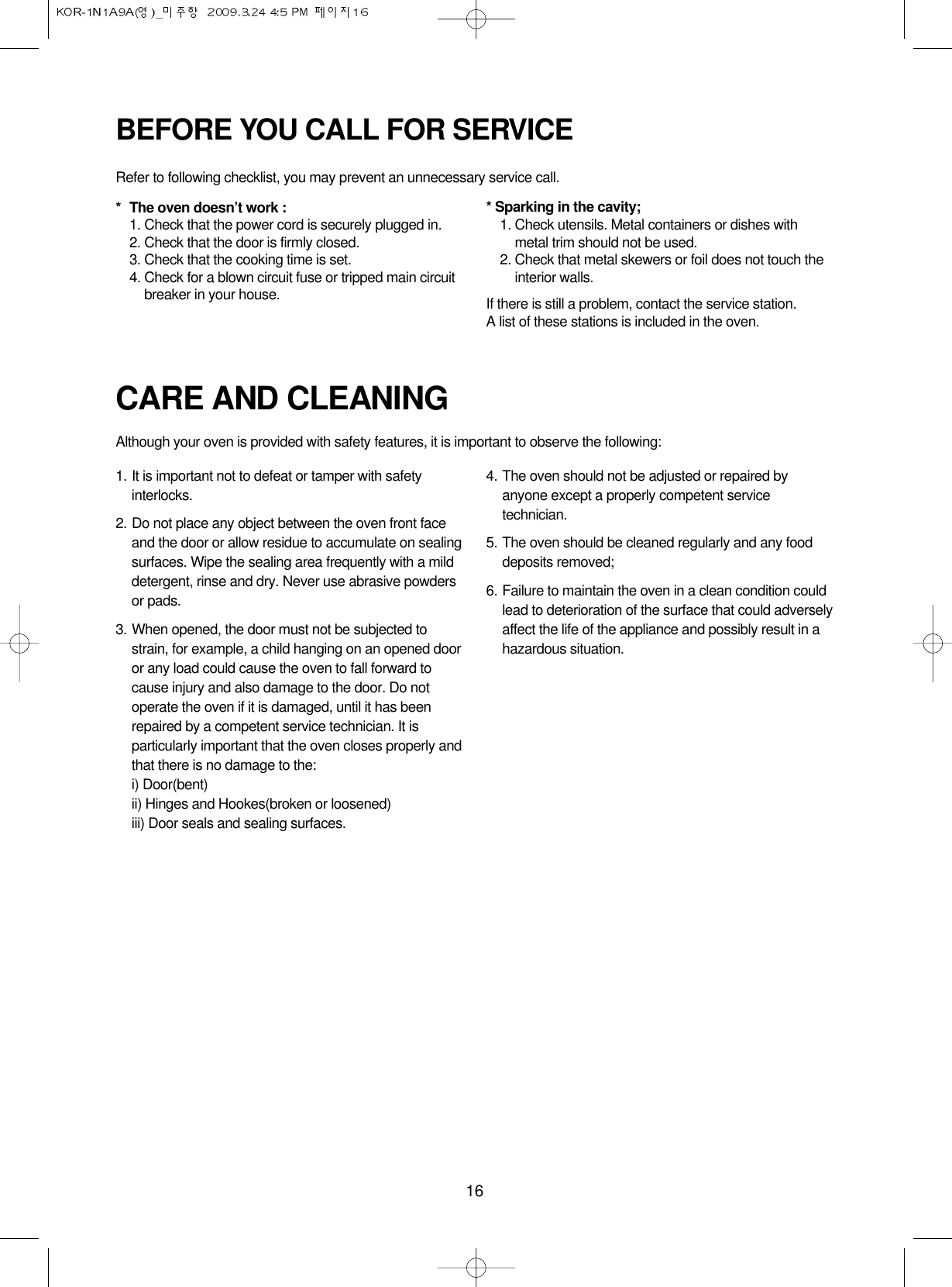 16CARE AND CLEANINGAlthough your oven is provided with safety features, it is important to observe the following:1. It is important not to defeat or tamper with safetyinterlocks.2. Do not place any object between the oven front faceand the door or allow residue to accumulate on sealingsurfaces. Wipe the sealing area frequently with a milddetergent, rinse and dry. Never use abrasive powdersor pads.3. When opened, the door must not be subjected tostrain, for example, a child hanging on an opened dooror any load could cause the oven to fall forward tocause injury and also damage to the door. Do notoperate the oven if it is damaged, until it has beenrepaired by a competent service technician. It isparticularly important that the oven closes properly andthat there is no damage to the:i) Door(bent)ii) Hinges and Hookes(broken or loosened)iii) Door seals and sealing surfaces.4. The oven should not be adjusted or repaired byanyone except a properly competent servicetechnician.5. The oven should be cleaned regularly and any fooddeposits removed;6. Failure to maintain the oven in a clean condition couldlead to deterioration of the surface that could adverselyaffect the life of the appliance and possibly result in ahazardous situation.BEFORE YOU CALL FOR SERVICERefer to following checklist, you may prevent an unnecessary service call.*The oven doesn’t work :1. Check that the power cord is securely plugged in.2. Check that the door is firmly closed.3. Check that the cooking time is set.4. Check for a blown circuit fuse or tripped main circuitbreaker in your house.* Sparking in the cavity;1. Check utensils. Metal containers or dishes withmetal trim should not be used.2. Check that metal skewers or foil does not touch theinterior walls.If there is still a problem, contact the service station.A list of these stations is included in the oven.