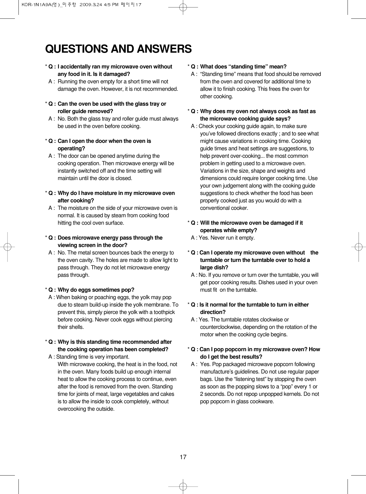 17QUESTIONS AND ANSWERS* Q : I accidentally ran my microwave oven withoutany food in it. Is it damaged?* A : Running the oven empty for a short time will notdamage the oven. However, it is not recommended.* Q : Can the oven be used with the glass tray orroller guide removed?* A : No. Both the glass tray and roller guide must alwaysbe used in the oven before cooking.* Q : Can I open the door when the oven isoperating?* A : The door can be opened anytime during thecooking operation. Then microwave energy will beinstantly switched off and the time setting willmaintain until the door is closed.* Q : Why do I have moisture in my microwave ovenafter cooking?* A : The moisture on the side of your microwave oven isnormal. It is caused by steam from cooking foodhitting the cool oven surface.* Q : Does microwave energy pass through theviewing screen in the door?* A : No. The metal screen bounces back the energy tothe oven cavity. The holes are made to allow light topass through. They do not let microwave energypass through.* Q : Why do eggs sometimes pop?* A : When baking or poaching eggs, the yolk may popdue to steam build-up inside the yolk membrane. Toprevent this, simply pierce the yolk with a toothpickbefore cooking. Never cook eggs without piercingtheir shells.* Q : Why is this standing time recommended afterthe cooking operation has been completed?* A : Standing time is very important.With microwave cooking, the heat is in the food, notin the oven. Many foods build up enough internalheat to allow the cooking process to continue, evenafter the food is removed from the oven. Standingtime for joints of meat, large vegetables and cakesis to allow the inside to cook completely, withoutovercooking the outside.* Q : What does “standing time” mean?* A : “Standing time” means that food should be removedfrom the oven and covered for additional time toallow it to finish cooking. This frees the oven forother cooking.* Q : Why does my oven not always cook as fast asthe microwave cooking guide says?* A : Check your cooking guide again, to make sureyou’ve followed directions exactly ; and to see whatmight cause variations in cooking time. Cookingguide times and heat settings are suggestions, tohelp prevent over-cooking... the most commonproblem in getting used to a microwave oven.Variations in the size, shape and weights anddimensions could require longer cooking time. Useyour own judgement along with the cooking guidesuggestions to check whether the food has beenproperly cooked just as you would do with aconventional cooker.* Q : Will the microwave oven be damaged if itoperates while empty?* A : Yes. Never run it empty.* Q : Can I operate my microwave oven without    theturntable or turn the turntable over to hold alarge dish?* A : No. If you remove or turn over the turntable, you willget poor cooking results. Dishes used in your ovenmust fit  on the turntable.* Q : Is it normal for the turntable to turn in eitherdirection?* A : Yes. The turntable rotates clockwise orcounterclockwise, depending on the rotation of themotor when the cooking cycle begins.* Q : Can I pop popcorn in my microwave oven? Howdo I get the best results?* A : Yes. Pop packaged microwave popcorn followingmanufacture’s guidelines. Do not use regular paperbags. Use the “listening test” by stopping the ovenas soon as the popping slows to a “pop” every 1 or2 seconds. Do not repop unpopped kernels. Do notpop popcorn in glass cookware.