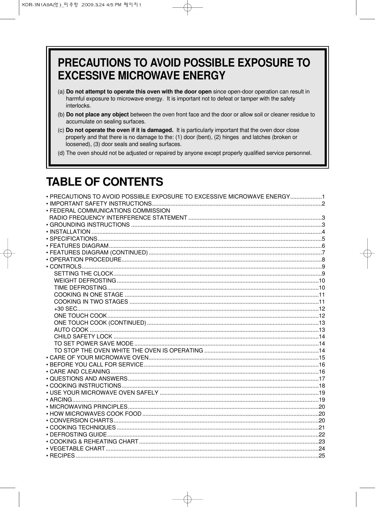 PRECAUTIONS TO AVOID POSSIBLE EXPOSURE TOEXCESSIVE MICROWAVE ENERGY(a) Do not attempt to operate this oven with the door open since open-door operation can result inharmful exposure to microwave energy.  It is important not to defeat or tamper with the safetyinterlocks.(b) Do not place any object between the oven front face and the door or allow soil or cleaner residue toaccumulate on sealing surfaces.(c) Do not operate the oven if it is damaged. It is particularly important that the oven door closeproperly and that there is no damage to the: (1) door (bent), (2) hinges  and latches (broken orloosened), (3) door seals and sealing surfaces.(d) The oven should not be adjusted or repaired by anyone except properly qualified service personnel.TABLE OF CONTENTS• PRECAUTIONS TO AVOID POSSIBLE EXPOSURE TO EXCESSIVE MICROWAVE ENERGY....................1• IMPORTANT SAFETY INSTRUCTIONS...........................................................................................................2• FEDERAL COMMUNICATIONS COMMISSION RADIO FREQUENCY INTERFERENCE STATEMENT ....................................................................................3• GROUNDING INSTRUCTIONS ........................................................................................................................3• INSTALLATION .................................................................................................................................................4• SPECIFICATIONS.............................................................................................................................................5• FEATURES DIAGRAM......................................................................................................................................6• FEATURES DIAGRAM (CONTINUED).............................................................................................................7• OPERATION PROCEDURE..............................................................................................................................8• CONTROLS.......................................................................................................................................................9SETTING THE CLOCK...................................................................................................................................9WEIGHT DEFROSTING...............................................................................................................................10TIME DEFROSTING.....................................................................................................................................10COOKING IN ONE STAGE ..........................................................................................................................11COOKING IN TWO STAGES .......................................................................................................................11+30 SEC........................................................................................................................................................12ONE TOUCH COOK.....................................................................................................................................12ONE TOUCH COOK (CONTINUED)............................................................................................................13AUTO COOK ................................................................................................................................................13CHILD SAFETY LOCK .................................................................................................................................14TO SET POWER SAVE MODE....................................................................................................................14TO STOP THE OVEN WHITE THE OVEN IS OPERATING ........................................................................14• CARE OF YOUR MICROWAVE OVEN...........................................................................................................15• BEFORE YOU CALL FOR SERVICE..............................................................................................................16• CARE AND CLEANING...................................................................................................................................16• QUESTIONS AND ANSWERS........................................................................................................................17• COOKING INSTRUCTIONS............................................................................................................................18• USE YOUR MICROWAVE OVEN SAFELY ....................................................................................................19• ARCING...........................................................................................................................................................19• MICROWAVING PRINCIPLES........................................................................................................................20• HOW MICROWAVES COOK FOOD...............................................................................................................20• CONVERSION CHARTS.................................................................................................................................20• COOKING TECHNIQUES ...............................................................................................................................21• DEFROSTING GUIDE.....................................................................................................................................22• COOKING &amp; REHEATING CHART.................................................................................................................23• VEGETABLE CHART......................................................................................................................................24• RECIPES.........................................................................................................................................................25