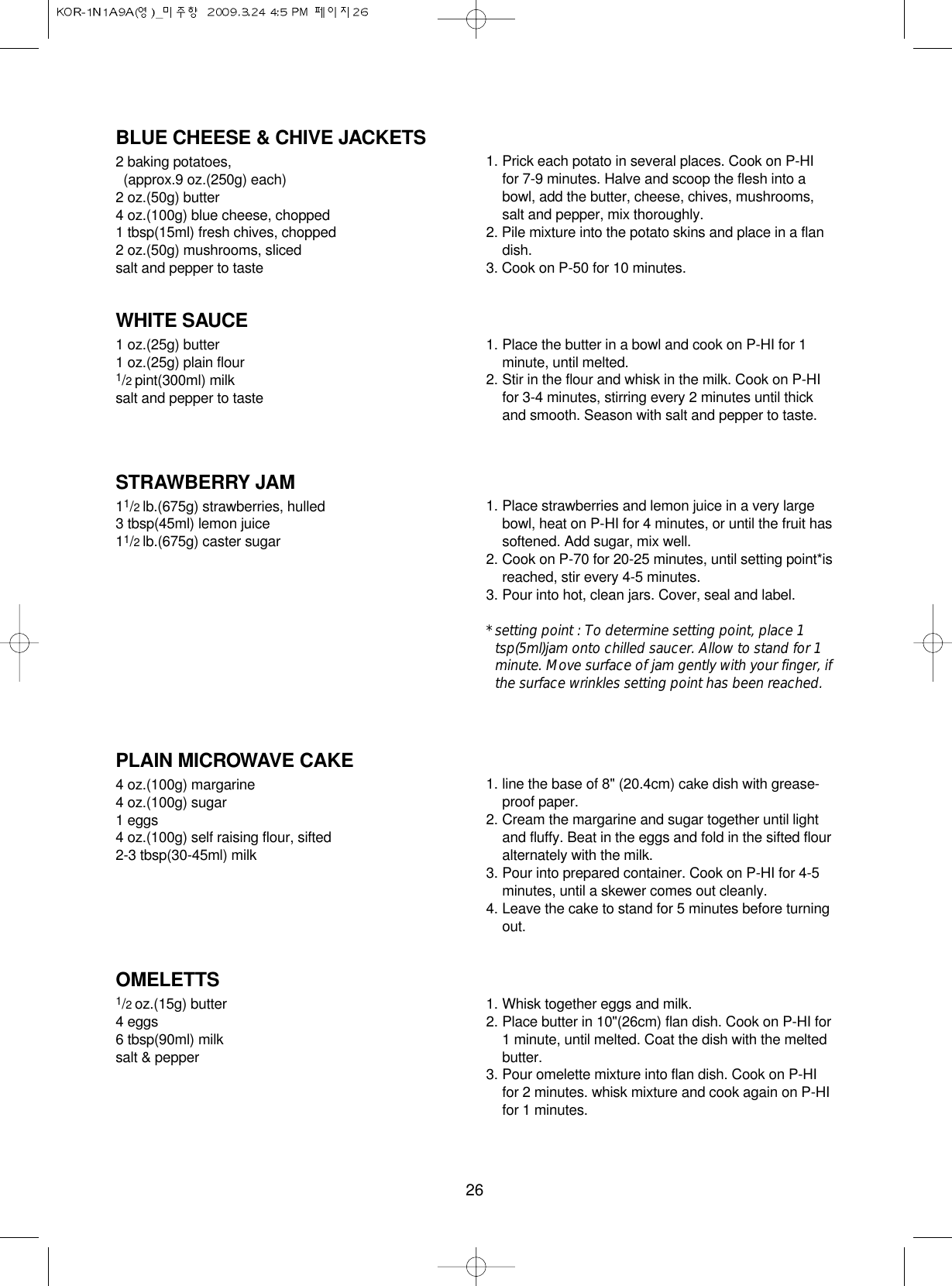 26BLUE CHEESE &amp; CHIVE JACKETS2 baking potatoes, (approx.9 oz.(250g) each)2 oz.(50g) butter4 oz.(100g) blue cheese, chopped1 tbsp(15ml) fresh chives, chopped2 oz.(50g) mushrooms, slicedsalt and pepper to taste1. Prick each potato in several places. Cook on P-HIfor 7-9 minutes. Halve and scoop the flesh into abowl, add the butter, cheese, chives, mushrooms,salt and pepper, mix thoroughly.2. Pile mixture into the potato skins and place in a flandish.3. Cook on P-50 for 10 minutes.WHITE SAUCE1 oz.(25g) butter1 oz.(25g) plain flour1/2 pint(300ml) milksalt and pepper to taste1. Place the butter in a bowl and cook on P-HI for 1minute, until melted.2. Stir in the flour and whisk in the milk. Cook on P-HIfor 3-4 minutes, stirring every 2 minutes until thickand smooth. Season with salt and pepper to taste.STRAWBERRY JAM11/2 lb.(675g) strawberries, hulled3 tbsp(45ml) lemon juice11/2 lb.(675g) caster sugar1. Place strawberries and lemon juice in a very largebowl, heat on P-HI for 4 minutes, or until the fruit hassoftened. Add sugar, mix well.2. Cook on P-70 for 20-25 minutes, until setting point*isreached, stir every 4-5 minutes.3. Pour into hot, clean jars. Cover, seal and label.* setting point : To determine setting point, place 1tsp(5ml)jam onto chilled saucer. Allow to stand for 1minute. Move surface of jam gently with your finger, ifthe surface wrinkles setting point has been reached.PLAIN MICROWAVE CAKE4 oz.(100g) margarine4 oz.(100g) sugar1 eggs4 oz.(100g) self raising flour, sifted2-3 tbsp(30-45ml) milk1. line the base of 8&quot; (20.4cm) cake dish with grease-proof paper.2. Cream the margarine and sugar together until lightand fluffy. Beat in the eggs and fold in the sifted flouralternately with the milk.3. Pour into prepared container. Cook on P-HI for 4-5minutes, until a skewer comes out cleanly.4. Leave the cake to stand for 5 minutes before turningout.OMELETTS1/2 oz.(15g) butter4 eggs6 tbsp(90ml) milksalt &amp; pepper1. Whisk together eggs and milk. 2. Place butter in 10&quot;(26cm) flan dish. Cook on P-HI for1 minute, until melted. Coat the dish with the meltedbutter.3. Pour omelette mixture into flan dish. Cook on P-HIfor 2 minutes. whisk mixture and cook again on P-HIfor 1 minutes.