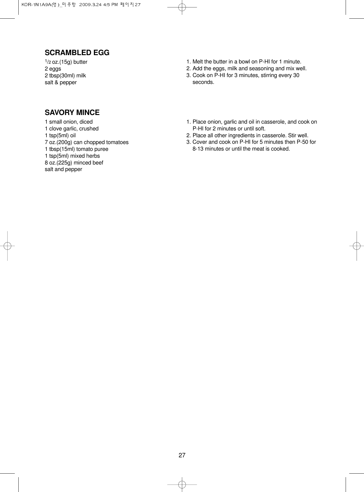 27SCRAMBLED EGG1/2 oz.(15g) butter2 eggs2 tbsp(30ml) milksalt &amp; pepper1. Melt the butter in a bowl on P-HI for 1 minute.2. Add the eggs, milk and seasoning and mix well.3. Cook on P-HI for 3 minutes, stirring every 30seconds.SAVORY MINCE1 small onion, diced1 clove garlic, crushed1 tsp(5ml) oil7 oz.(200g) can chopped tomatoes1 tbsp(15ml) tomato puree1 tsp(5ml) mixed herbs8 oz.(225g) minced beefsalt and pepper1. Place onion, garlic and oil in casserole, and cook onP-HI for 2 minutes or until soft.2. Place all other ingredients in casserole. Stir well.3. Cover and cook on P-HI for 5 minutes then P-50 for 8-13 minutes or until the meat is cooked.