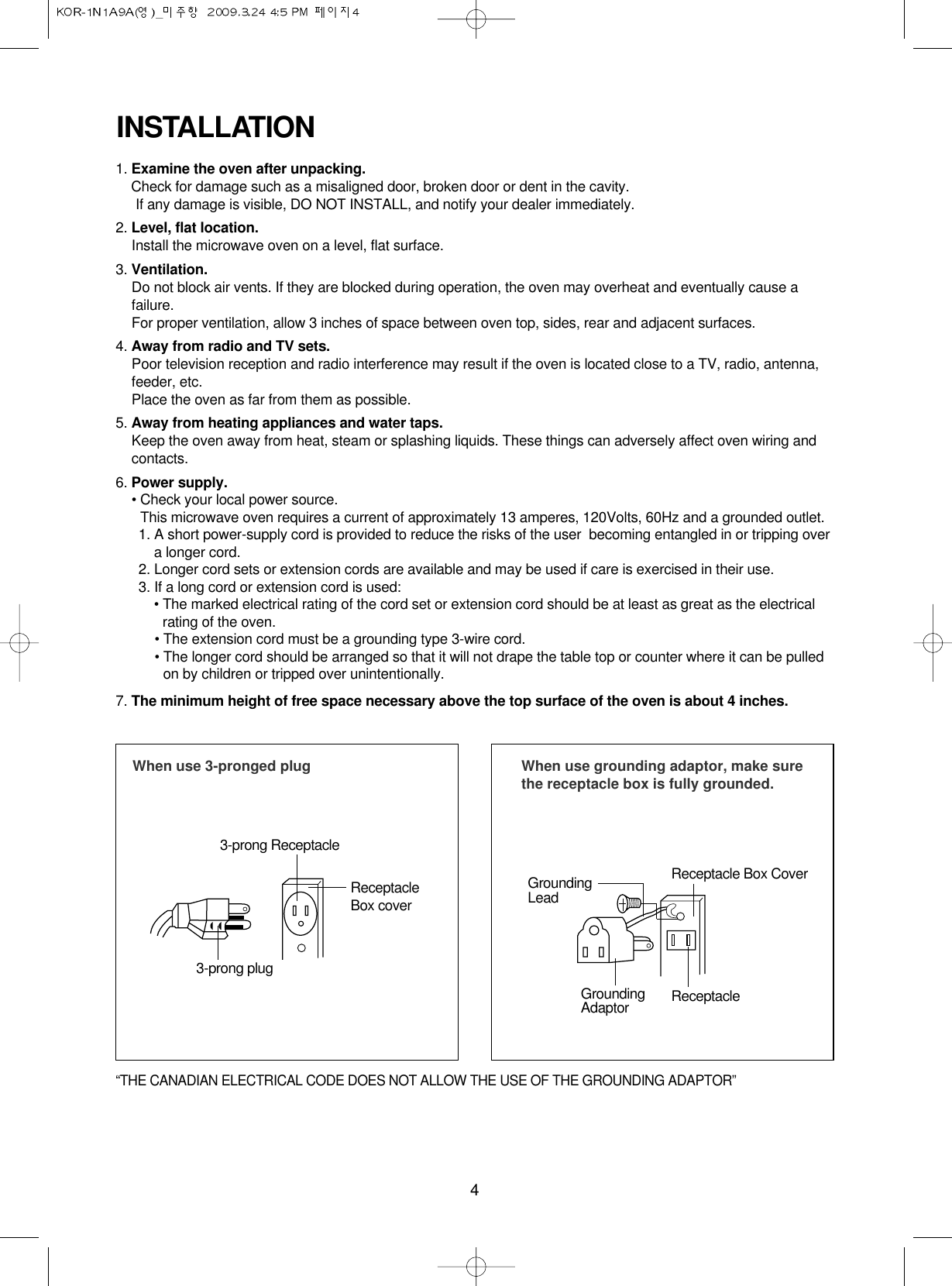 4INSTALLATION1. Examine the oven after unpacking.Check for damage such as a misaligned door, broken door or dent in the cavity. If any damage is visible, DO NOT INSTALL, and notify your dealer immediately.2. Level, flat location.Install the microwave oven on a level, flat surface.3. Ventilation.Do not block air vents. If they are blocked during operation, the oven may overheat and eventually cause afailure. For proper ventilation, allow 3 inches of space between oven top, sides, rear and adjacent surfaces.4. Away from radio and TV sets.Poor television reception and radio interference may result if the oven is located close to a TV, radio, antenna,feeder, etc.  Place the oven as far from them as possible.5. Away from heating appliances and water taps.Keep the oven away from heat, steam or splashing liquids. These things can adversely affect oven wiring andcontacts.6. Power supply.• Check your local power source.This microwave oven requires a current of approximately 13 amperes, 120Volts, 60Hz and a grounded outlet.1. A short power-supply cord is provided to reduce the risks of the user  becoming entangled in or tripping overa longer cord.2. Longer cord sets or extension cords are available and may be used if care is exercised in their use.3. If a long cord or extension cord is used:• The marked electrical rating of the cord set or extension cord should be at least as great as the electricalrating of the oven.• The extension cord must be a grounding type 3-wire cord.• The longer cord should be arranged so that it will not drape the table top or counter where it can be pulledon by children or tripped over unintentionally.7. The minimum height of free space necessary above the top surface of the oven is about 4 inches.When use 3-pronged plug 3-prong ReceptacleReceptacleBox cover3-prong plugWhen use grounding adaptor, make surethe receptacle box is fully grounded.Receptacle Box CoverReceptacle GroundingLeadGroundingAdaptor“THE CANADIAN ELECTRICAL CODE DOES NOT ALLOW THE USE OF THE GROUNDING ADAPTOR”