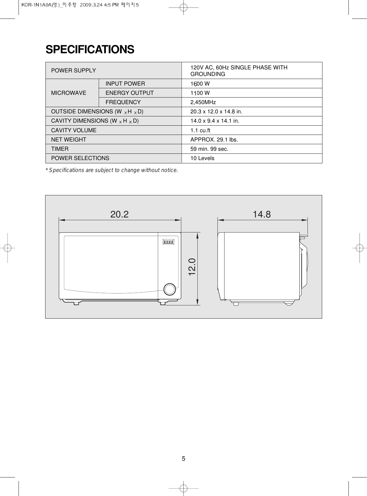 5SPECIFICATIONSPOWER SUPPLY  120V AC, 60Hz SINGLE PHASE WITHGROUNDINGINPUT POWER 1500 WMICROWAVE  ENERGY OUTPUT  1000 WFREQUENCY 2,450MHzOUTSIDE DIMENSIONS (W  HD) 20.3 x 12.0 x 14.8 in.CAVITY DIMENSIONS (W  HD) 14.0 x 9.4 x 14.1 in.CAVITY VOLUME 1.1 cu.ftNET WEIGHT APPROX. 29.1 lbs.TIMER 59 min. 99 sec.POWER SELECTIONS 10 Levels* Specifications are subject to change without notice.20.2 14.812.0